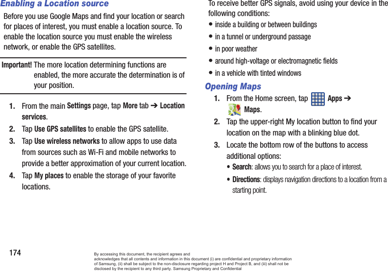 174Enabling a Location sourceBefore you use Google Maps and find your location or search for places of interest, you must enable a location source. To enable the location source you must enable the wireless network, or enable the GPS satellites.Important! The more location determining functions are enabled, the more accurate the determination is of your position.1. From the main Settings page, tap More tab ➔ Location services.2. Tap Use GPS satellites to enable the GPS satellite.3. Tap Use wireless networks to allow apps to use data from sources such as Wi-Fi and mobile networks to provide a better approximation of your current location.4. Tap My places to enable the storage of your favorite locations.To receive better GPS signals, avoid using your device in the following conditions:• inside a building or between buildings• in a tunnel or underground passage• in poor weather• around high-voltage or electromagnetic fields• in a vehicle with tinted windowsOpening Maps1. From the Home screen, tap   Apps ➔ Maps.2. Tap the upper-right My location button to find your location on the map with a blinking blue dot.3. Locate the bottom row of the buttons to access additional options:•Search: allows you to search for a place of interest.•Directions: displays navigation directions to a location from a starting point.By accessing this document, the recipient agrees and  acknowledges that all contents and information in this document (i) are confidential and proprietary information of Samsung, (ii) shall be subject to the non-disclosure regarding project H and Project B, and (iii) shall not be disclosed by the recipient to any third party. Samsung Proprietary and Confidential