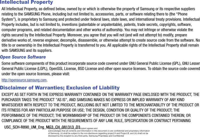 USC_SCH-R890_UM_Eng_MG3_CH_081313_D3Intellectual PropertyAll Intellectual Property, as defined below, owned by or which is otherwise the property of Samsung or its respective suppliers relating to the SAMSUNG Phone, including but not limited to, accessories, parts, or software relating there to (the “Phone System”), is proprietary to Samsung and protected under federal laws, state laws, and international treaty provisions. Intellectual Property includes, but is not limited to, inventions (patentable or unpatentable), patents, trade secrets, copyrights, software, computer programs, and related documentation and other works of authorship. You may not infringe or otherwise violate the rights secured by the Intellectual Property. Moreover, you agree that you will not (and will not attempt to) modify, prepare derivative works of, reverse engineer, decompile, disassemble, or otherwise attempt to create source code from the software. No title to or ownership in the Intellectual Property is transferred to you. All applicable rights of the Intellectual Property shall remain with SAMSUNG and its suppliers.Open Source SoftwareSome software components of this product incorporate source code covered under GNU General Public License (GPL), GNU Lesser General Public License (LGPL), OpenSSL License, BSD License and other open source licenses. To obtain the source code covered under the open source licenses, please visit:http://opensource.samsung.com.Disclaimer of Warranties; Exclusion of LiabilityEXCEPT AS SET FORTH IN THE EXPRESS WARRANTY CONTAINED ON THE WARRANTY PAGE ENCLOSED WITH THE PRODUCT, THE PURCHASER TAKES THE PRODUCT &quot;AS IS&quot;, AND SAMSUNG MAKES NO EXPRESS OR IMPLIED WARRANTY OF ANY KIND WHATSOEVER WITH RESPECT TO THE PRODUCT, INCLUDING BUT NOT LIMITED TO THE MERCHANTABILITY OF THE PRODUCT OR ITS FITNESS FOR ANY PARTICULAR PURPOSE OR USE; THE DESIGN, CONDITION OR QUALITY OF THE PRODUCT; THE PERFORMANCE OF THE PRODUCT; THE WORKMANSHIP OF THE PRODUCT OR THE COMPONENTS CONTAINED THEREIN; OR COMPLIANCE OF THE PRODUCT WITH THE REQUIREMENTS OF ANY LAW, RULE, SPECIFICATION OR CONTRACT PERTAINING By accessing this document, the recipient agrees and  acknowledges that all contents and information in this document (i) are confidential and proprietary information of Samsung, (ii) shall be subject to the non-disclosure regarding project H and Project B, and (iii) shall not be disclosed by the recipient to any third party. Samsung Proprietary and Confidential