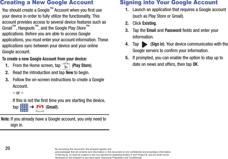 20Creating a New Google AccountYou should create a Google™ Account when you first use your device in order to fully utilize the functionality. This account provides access to several device features such as Gmail™, Hangouts™, and the Google Play Store™ applications. Before you are able to access Google applications, you must enter your account information. These applications sync between your device and your online Google account.To create a new Google Account from your device:1. From the Home screen, tap   (Play Store). 2. Read the introduction and tap New to begin.3. Follow the on-screen instructions to create a Google Account.– or –If this is not the first time you are starting the device, tap  ➔   (Gmail).Note: If you already have a Google account, you only need to sign in.Signing into Your Google Account1. Launch an application that requires a Google account (such as Play Store or Gmail).2. Click Existing.3. Tap the Email and Password fields and enter your information. 4. Tap  (Sign in). Your device communicates with the Google servers to confirm your information.5. If prompted, you can enable the option to stay up to date on news and offers, then tap OK.  By accessing this document, the recipient agrees and  acknowledges that all contents and information in this document (i) are confidential and proprietary information of Samsung, (ii) shall be subject to the non-disclosure regarding project H and Project B, and (iii) shall not be disclosed by the recipient to any third party. Samsung Proprietary and Confidential