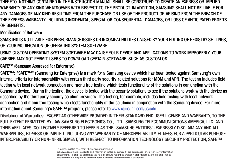 THERETO. NOTHING CONTAINED IN THE INSTRUCTION MANUAL SHALL BE CONSTRUED TO CREATE AN EXPRESS OR IMPLIED WARRANTY OF ANY KIND WHATSOEVER WITH RESPECT TO THE PRODUCT. IN ADDITION, SAMSUNG SHALL NOT BE LIABLE FOR ANY DAMAGES OF ANY KIND RESULTING FROM THE PURCHASE OR USE OF THE PRODUCT OR ARISING FROM THE BREACH OF THE EXPRESS WARRANTY, INCLUDING INCIDENTAL, SPECIAL OR CONSEQUENTIAL DAMAGES, OR LOSS OF ANTICIPATED PROFITS OR BENEFITS.Modification of SoftwareSAMSUNG IS NOT LIABLE FOR PERFORMANCE ISSUES OR INCOMPATIBILITIES CAUSED BY YOUR EDITING OF REGISTRY SETTINGS, OR YOUR MODIFICATION OF OPERATING SYSTEM SOFTWARE. USING CUSTOM OPERATING SYSTEM SOFTWARE MAY CAUSE YOUR DEVICE AND APPLICATIONS TO WORK IMPROPERLY. YOUR CARRIER MAY NOT PERMIT USERS TO DOWNLOAD CERTAIN SOFTWARE, SUCH AS CUSTOM OS.SAFE™ (Samsung Approved For Enterprise) SAFE™: &quot;SAFE™&quot; (Samsung for Enterprise) is a mark for a Samsung device which has been tested against Samsung&apos;s own internal criteria for interoperability with certain third party security-related solutions for MDM and VPN. The testing includes field testing with local network connection and menu tree testing which tests functionality of the solutions in conjunction with the Samsung device.  During the testing, the device is tested with the security solutions to see if the solutions work with the device as described by the third party security solution providers. The testing, for example, includes field testing with local network connection and menu tree testing which tests functionality of the solutions in conjunction with the Samsung device. For more information about Samsung&apos;s SAFE™ program, please refer to www.samsung.com/us/safe.Disclaimer of Warranties:  EXCEPT AS OTHERWISE PROVIDED IN THEIR STANDARD END USER LICENSE AND WARRANTY, TO THE FULL EXTENT PERMITTED BY LAW SAMSUNG ELECTRONICS CO., LTD., SAMSUNG TELECOMMUNICATIONS AMERICA, LLC, AND THEIR AFFILIATES (COLLECTIVELY REFERRED TO HEREIN AS THE &quot;SAMSUNG ENTITIES&quot;) EXPRESSLY DISCLAIM ANY AND ALL WARRANTIES, EXPRESS OR IMPLIED, INCLUDING ANY WARRANTY OF MERCHANTABILITY, FITNESS FOR A PARTICULAR PURPOSE, INTEROPERABILITY OR NON-INFRINGEMENT, WITH RESPECT TO INFORMATION TECHNOLOGY SECURITY PROTECTION, SAFE™ By accessing this document, the recipient agrees and  acknowledges that all contents and information in this document (i) are confidential and proprietary information of Samsung, (ii) shall be subject to the non-disclosure regarding project H and Project B, and (iii) shall not be disclosed by the recipient to any third party. Samsung Proprietary and Confidential