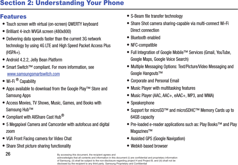 26Section 2: Understanding Your PhoneFeatures• Touch screen with virtual (on-screen) QWERTY keyboard• Brilliant 4-inch WVGA screen (480x800)• Delivering data speeds faster than the current 3G network technology by using 4G LTE and High Speed Packet Access Plus (HSPA+).• Android 4.2.2, Jelly Bean Platform• Smart Switch™ compliant. For more information, see  www.samsungsmartswitch.com• Wi-Fi ® Capability• Apps available to download from the Google Play™ Store and Samsung Apps• Access Movies, TV Shows, Music, Games, and Books with Samsung Hub™ • Compliant with AllShare Cast Hub® • 5 Megapixel Camera and Camcorder with autofocus and digital zoom• VGA Front Facing camera for Video Chat• Share Shot picture sharing functionality• S-Beam file transfer technology• Share Shot camera sharing-capable via multi-connect Wi-Fi Direct connection• Bluetooth enabled• NFC-compatible• Full Integration of Google Mobile™ Services (Gmail, YouTube, Google Maps, Google Voice Search)• Multiple Messaging Options: Text/Picture/Video Messaging and Google Hangouts™• Corporate and Personal Email• Music Player with multitasking features• Music Player (AAC, AAC+, eAAC+, MP3, and WMA) • Speakerphone• Support for microSD™ and microSDHC™ Memory Cards up to 64GB capacity • Pre-loaded e-reader applications such as: Play Books™ and Play Magazines™• Assisted GPS (Google Navigation)• Webkit-based browserBy accessing this document, the recipient agrees and  acknowledges that all contents and information in this document (i) are confidential and proprietary information of Samsung, (ii) shall be subject to the non-disclosure regarding project H and Project B, and (iii) shall not be disclosed by the recipient to any third party. Samsung Proprietary and Confidential