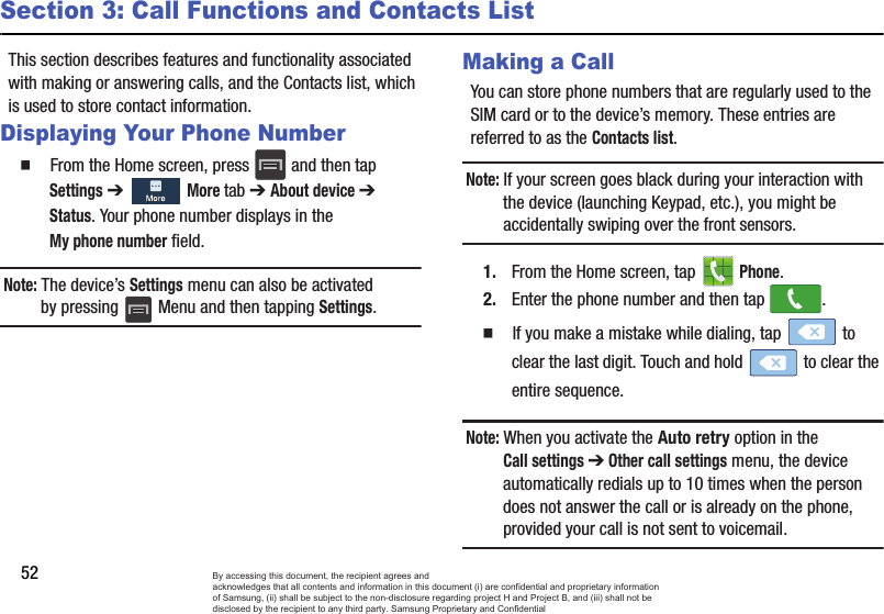 52Section 3: Call Functions and Contacts ListThis section describes features and functionality associated with making or answering calls, and the Contacts list, which is used to store contact information.Displaying Your Phone Number  From the Home screen, press   and then tap Settings ➔   More tab ➔ About device ➔ Status. Your phone number displays in the My phone number field. Note: The device’s Settings menu can also be activated by pressing   Menu and then tapping Settings.Making a CallYou can store phone numbers that are regularly used to the SIM card or to the device’s memory. These entries are referred to as the Contacts list.Note: If your screen goes black during your interaction with the device (launching Keypad, etc.), you might be accidentally swiping over the front sensors.1. From the Home screen, tap   Phone.2. Enter the phone number and then tap  .  If you make a mistake while dialing, tap   to clear the last digit. Touch and hold   to clear the entire sequence.Note: When you activate the Auto retry option in the Call settings ➔ Other call settings menu, the device automatically redials up to 10 times when the person does not answer the call or is already on the phone, provided your call is not sent to voicemail.By accessing this document, the recipient agrees and  acknowledges that all contents and information in this document (i) are confidential and proprietary information of Samsung, (ii) shall be subject to the non-disclosure regarding project H and Project B, and (iii) shall not be disclosed by the recipient to any third party. Samsung Proprietary and Confidential