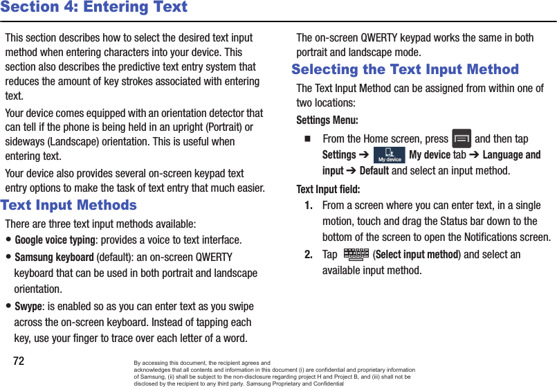 72Section 4: Entering TextThis section describes how to select the desired text input method when entering characters into your device. This section also describes the predictive text entry system that reduces the amount of key strokes associated with entering text.Your device comes equipped with an orientation detector that can tell if the phone is being held in an upright (Portrait) or sideways (Landscape) orientation. This is useful when entering text.Your device also provides several on-screen keypad text entry options to make the task of text entry that much easier.Text Input MethodsThere are three text input methods available:• Google voice typing: provides a voice to text interface.• Samsung keyboard (default): an on-screen QWERTY keyboard that can be used in both portrait and landscape orientation.• Swype: is enabled so as you can enter text as you swipe across the on-screen keyboard. Instead of tapping each key, use your finger to trace over each letter of a word.The on-screen QWERTY keypad works the same in both portrait and landscape mode.Selecting the Text Input MethodThe Text Input Method can be assigned from within one of two locations:Settings Menu:  From the Home screen, press   and then tap Settings ➔   My device tab ➔ Language and input ➔ Default and select an input method.Text Input field:1. From a screen where you can enter text, in a single motion, touch and drag the Status bar down to the bottom of the screen to open the Notifications screen.2. Tap  (Select input method) and select an available input method.  My deviceMy deviceBy accessing this document, the recipient agrees and  acknowledges that all contents and information in this document (i) are confidential and proprietary information of Samsung, (ii) shall be subject to the non-disclosure regarding project H and Project B, and (iii) shall not be disclosed by the recipient to any third party. Samsung Proprietary and Confidential