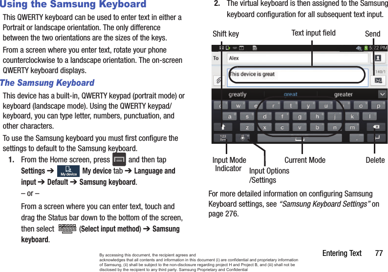Entering Text       77Using the Samsung KeyboardThis QWERTY keyboard can be used to enter text in either a Portrait or landscape orientation. The only difference between the two orientations are the sizes of the keys. From a screen where you enter text, rotate your phone counterclockwise to a landscape orientation. The on-screen QWERTY keyboard displays.The Samsung KeyboardThis device has a built-in, QWERTY keypad (portrait mode) or keyboard (landscape mode). Using the QWERTY keypad/ keyboard, you can type letter, numbers, punctuation, and other characters.To use the Samsung keyboard you must first configure the settings to default to the Samsung keyboard.1. From the Home screen, press   and then tap Settings ➔   My device tab ➔ Language and input ➔ Default ➔ Samsung keyboard.– or –From a screen where you can enter text, touch and drag the Status bar down to the bottom of the screen, then select   (Select input method) ➔ Samsung keyboard.2. The virtual keyboard is then assigned to the Samsung keyboard configuration for all subsequent text input. For more detailed information on configuring Samsung Keyboard settings, see “Samsung Keyboard Settings” on page 276.My deviceMy deviceText input fieldShift keyInput ModeInput OptionsDeleteCurrent ModeIndicatorSend/SettingsBy accessing this document, the recipient agrees and  acknowledges that all contents and information in this document (i) are confidential and proprietary information of Samsung, (ii) shall be subject to the non-disclosure regarding project H and Project B, and (iii) shall not be disclosed by the recipient to any third party. Samsung Proprietary and Confidential