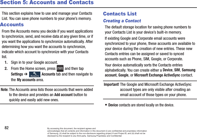 82Section 5: Accounts and ContactsThis section explains how to use and manage your Contacts List. You can save phone numbers to your phone’s memory.AccountsFrom the Accounts menu you decide if you want applications to synchronize, send, and receive data at any given time, or if you want the applications to synchronize automatically. After determining how you want the accounts to synchronize, indicate which account to synchronize with your Contacts list.1. Sign in to your Google account.2. From the Home screen, press   and then tap Settings ➔   Accounts tab and then navigate to the My accounts area.Note: The Accounts area lists those accounts that were added to the device and provides an Add account button to quickly and easily add new ones.Contacts ListCreating a ContactThe default storage location for saving phone numbers to your Contacts List is your device’s built-in memory. If existing Google and Corporate email accounts were synchronized to your phone, these accounts are available to your device during the creation of new entries. These new Contacts entries can be assigned or saved to synced accounts such as Phone, SIM, Google, or Corporate.Your device automatically sorts the Contacts entries alphabetically. You can create either a Device, SIM, Samsung account, Google, or Microsoft Exchange ActiveSync contact.Important! The Google and Microsoft Exchange ActiveSync account types are only visible after creating an email account of those types on your phone.• Device contacts are stored locally on the device.By accessing this document, the recipient agrees and  acknowledges that all contents and information in this document (i) are confidential and proprietary information of Samsung, (ii) shall be subject to the non-disclosure regarding project H and Project B, and (iii) shall not be disclosed by the recipient to any third party. Samsung Proprietary and Confidential