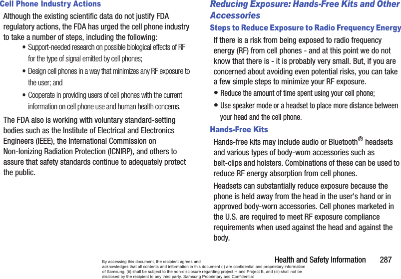 Health and Safety Information       287Cell Phone Industry ActionsAlthough the existing scientific data do not justify FDA regulatory actions, the FDA has urged the cell phone industry to take a number of steps, including the following:•Support-needed research on possible biological effects of RF for the type of signal emitted by cell phones;•Design cell phones in a way that minimizes any RF exposure to the user; and•Cooperate in providing users of cell phones with the current information on cell phone use and human health concerns.The FDA also is working with voluntary standard-setting bodies such as the Institute of Electrical and Electronics Engineers (IEEE), the International Commission on Non-Ionizing Radiation Protection (ICNIRP), and others to assure that safety standards continue to adequately protect the public.Reducing Exposure: Hands-Free Kits and Other AccessoriesSteps to Reduce Exposure to Radio Frequency EnergyIf there is a risk from being exposed to radio frequency energy (RF) from cell phones - and at this point we do not know that there is - it is probably very small. But, if you are concerned about avoiding even potential risks, you can take a few simple steps to minimize your RF exposure.• Reduce the amount of time spent using your cell phone;• Use speaker mode or a headset to place more distance between your head and the cell phone.Hands-Free KitsHands-free kits may include audio or Bluetooth® headsets and various types of body-worn accessories such as belt-clips and holsters. Combinations of these can be used to reduce RF energy absorption from cell phones.Headsets can substantially reduce exposure because the phone is held away from the head in the user&apos;s hand or in approved body-worn accessories. Cell phones marketed in the U.S. are required to meet RF exposure compliance requirements when used against the head and against the body.By accessing this document, the recipient agrees and  acknowledges that all contents and information in this document (i) are confidential and proprietary information of Samsung, (ii) shall be subject to the non-disclosure regarding project H and Project B, and (iii) shall not be disclosed by the recipient to any third party. Samsung Proprietary and Confidential