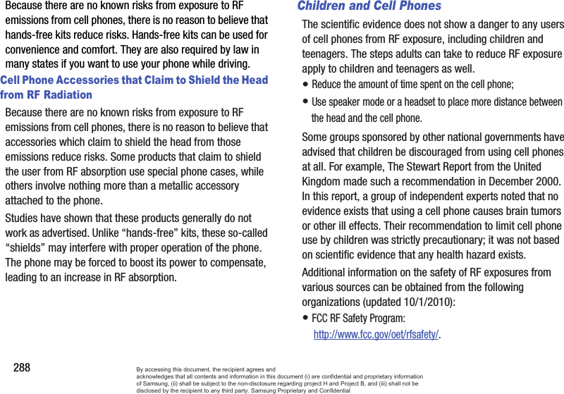 288Because there are no known risks from exposure to RF emissions from cell phones, there is no reason to believe that hands-free kits reduce risks. Hands-free kits can be used for convenience and comfort. They are also required by law in many states if you want to use your phone while driving.Cell Phone Accessories that Claim to Shield the Head from RF RadiationBecause there are no known risks from exposure to RF emissions from cell phones, there is no reason to believe that accessories which claim to shield the head from those emissions reduce risks. Some products that claim to shield the user from RF absorption use special phone cases, while others involve nothing more than a metallic accessory attached to the phone. Studies have shown that these products generally do not work as advertised. Unlike “hands-free” kits, these so-called “shields” may interfere with proper operation of the phone. The phone may be forced to boost its power to compensate, leading to an increase in RF absorption.Children and Cell PhonesThe scientific evidence does not show a danger to any users of cell phones from RF exposure, including children and teenagers. The steps adults can take to reduce RF exposure apply to children and teenagers as well.• Reduce the amount of time spent on the cell phone;• Use speaker mode or a headset to place more distance between the head and the cell phone.Some groups sponsored by other national governments have advised that children be discouraged from using cell phones at all. For example, The Stewart Report from the United Kingdom made such a recommendation in December 2000. In this report, a group of independent experts noted that no evidence exists that using a cell phone causes brain tumors or other ill effects. Their recommendation to limit cell phone use by children was strictly precautionary; it was not based on scientific evidence that any health hazard exists.Additional information on the safety of RF exposures from various sources can be obtained from the following organizations (updated 10/1/2010):• FCC RF Safety Program: http://www.fcc.gov/oet/rfsafety/.By accessing this document, the recipient agrees and  acknowledges that all contents and information in this document (i) are confidential and proprietary information of Samsung, (ii) shall be subject to the non-disclosure regarding project H and Project B, and (iii) shall not be disclosed by the recipient to any third party. Samsung Proprietary and Confidential