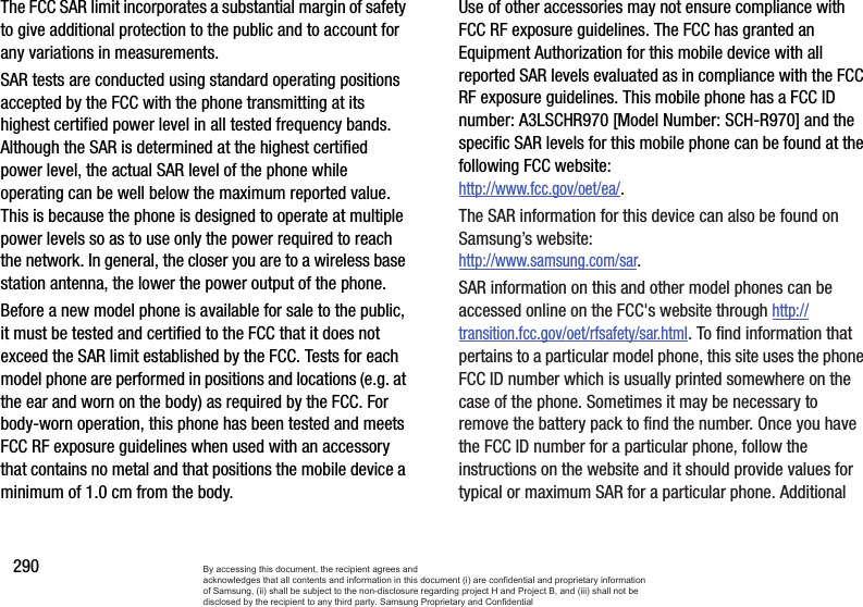 290The FCC SAR limit incorporates a substantial margin of safety to give additional protection to the public and to account for any variations in measurements.SAR tests are conducted using standard operating positions accepted by the FCC with the phone transmitting at its highest certified power level in all tested frequency bands. Although the SAR is determined at the highest certified power level, the actual SAR level of the phone while operating can be well below the maximum reported value. This is because the phone is designed to operate at multiple power levels so as to use only the power required to reach the network. In general, the closer you are to a wireless base station antenna, the lower the power output of the phone.Before a new model phone is available for sale to the public, it must be tested and certified to the FCC that it does not exceed the SAR limit established by the FCC. Tests for each model phone are performed in positions and locations (e.g. at the ear and worn on the body) as required by the FCC. For body-worn operation, this phone has been tested and meets FCC RF exposure guidelines when used with an accessory that contains no metal and that positions the mobile device a minimum of 1.0 cm from the body.Use of other accessories may not ensure compliance with FCC RF exposure guidelines. The FCC has granted an Equipment Authorization for this mobile device with all reported SAR levels evaluated as in compliance with the FCC RF exposure guidelines. This mobile phone has a FCC ID number: A3LSCHR970 [Model Number: SCH-R970] and the specific SAR levels for this mobile phone can be found at the following FCC website:http://www.fcc.gov/oet/ea/. The SAR information for this device can also be found on Samsung’s website: http://www.samsung.com/sar. SAR information on this and other model phones can be accessed online on the FCC&apos;s website through http://transition.fcc.gov/oet/rfsafety/sar.html. To find information that pertains to a particular model phone, this site uses the phone FCC ID number which is usually printed somewhere on the case of the phone. Sometimes it may be necessary to remove the battery pack to find the number. Once you have the FCC ID number for a particular phone, follow the instructions on the website and it should provide values for typical or maximum SAR for a particular phone. Additional By accessing this document, the recipient agrees and  acknowledges that all contents and information in this document (i) are confidential and proprietary information of Samsung, (ii) shall be subject to the non-disclosure regarding project H and Project B, and (iii) shall not be disclosed by the recipient to any third party. Samsung Proprietary and Confidential