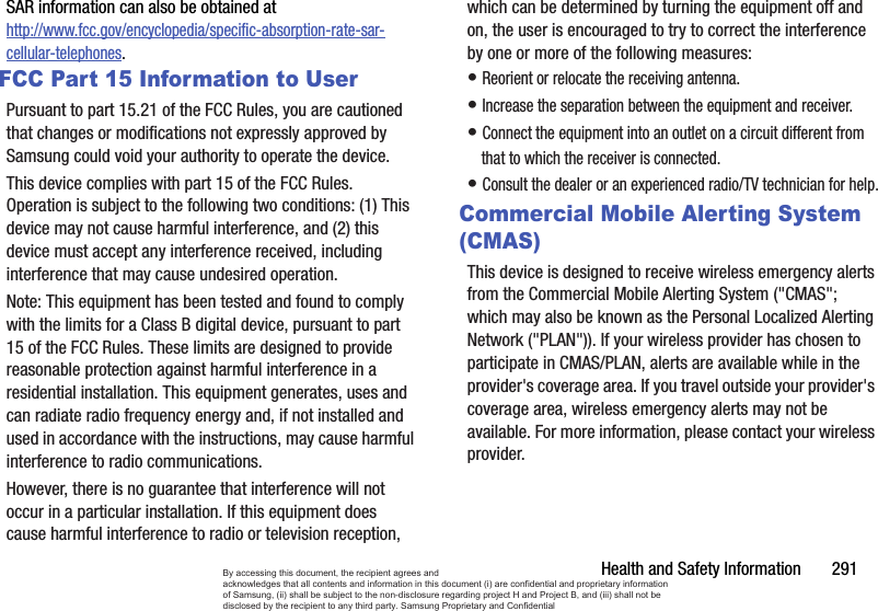 Health and Safety Information       291SAR information can also be obtained at http://www.fcc.gov/encyclopedia/specific-absorption-rate-sar-cellular-telephones.FCC Part 15 Information to UserPursuant to part 15.21 of the FCC Rules, you are cautioned that changes or modifications not expressly approved by Samsung could void your authority to operate the device.This device complies with part 15 of the FCC Rules. Operation is subject to the following two conditions: (1) This device may not cause harmful interference, and (2) this device must accept any interference received, including interference that may cause undesired operation.Note: This equipment has been tested and found to comply with the limits for a Class B digital device, pursuant to part 15 of the FCC Rules. These limits are designed to provide reasonable protection against harmful interference in a residential installation. This equipment generates, uses and can radiate radio frequency energy and, if not installed and used in accordance with the instructions, may cause harmful interference to radio communications. However, there is no guarantee that interference will not occur in a particular installation. If this equipment does cause harmful interference to radio or television reception, which can be determined by turning the equipment off and on, the user is encouraged to try to correct the interference by one or more of the following measures:• Reorient or relocate the receiving antenna.• Increase the separation between the equipment and receiver.• Connect the equipment into an outlet on a circuit different from that to which the receiver is connected.• Consult the dealer or an experienced radio/TV technician for help.Commercial Mobile Alerting System (CMAS)This device is designed to receive wireless emergency alerts from the Commercial Mobile Alerting System (&quot;CMAS&quot;; which may also be known as the Personal Localized Alerting Network (&quot;PLAN&quot;)). If your wireless provider has chosen to participate in CMAS/PLAN, alerts are available while in the provider&apos;s coverage area. If you travel outside your provider&apos;s coverage area, wireless emergency alerts may not be available. For more information, please contact your wireless provider.By accessing this document, the recipient agrees and  acknowledges that all contents and information in this document (i) are confidential and proprietary information of Samsung, (ii) shall be subject to the non-disclosure regarding project H and Project B, and (iii) shall not be disclosed by the recipient to any third party. Samsung Proprietary and Confidential