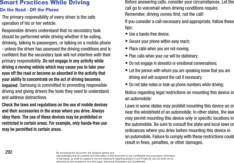292Smart Practices While DrivingOn the Road - Off the PhoneThe primary responsibility of every driver is the safe operation of his or her vehicle.Responsible drivers understand that no secondary task should be performed while driving whether it be eating, drinking, talking to passengers, or talking on a mobile phone - unless the driver has assessed the driving conditions and is confident that the secondary task will not interfere with their primary responsibility. Do not engage in any activity while driving a moving vehicle which may cause you to take your eyes off the road or become so absorbed in the activity that your ability to concentrate on the act of driving becomes impaired. Samsung is committed to promoting responsible driving and giving drivers the tools they need to understand and address distractions.Check the laws and regulations on the use of mobile devices and their accessories in the areas where you drive. Always obey them. The use of these devices may be prohibited or restricted in certain areas. For example, only hands-free use may be permitted in certain areas.Before answering calls, consider your circumstances. Let the call go to voicemail when driving conditions require. Remember, driving comes first, not the call!If you consider a call necessary and appropriate, follow these tips:• Use a hands-free device;• Secure your phone within easy reach;• Place calls when you are not moving;• Plan calls when your car will be stationary;• Do not engage in stressful or emotional conversations;• Let the person with whom you are speaking know that you are driving and will suspend the call if necessary;• Do not take notes or look up phone numbers while driving;Notice regarding legal restrictions on mounting this device in an automobile:Laws in some states may prohibit mounting this device on or near the windshield of an automobile. In other states, the law may permit mounting this device only in specific locations in the automobile. Be sure to consult the state and local laws or ordinances where you drive before mounting this device in an automobile. Failure to comply with these restrictions could result in fines, penalties, or other damages.By accessing this document, the recipient agrees and  acknowledges that all contents and information in this document (i) are confidential and proprietary information of Samsung, (ii) shall be subject to the non-disclosure regarding project H and Project B, and (iii) shall not be disclosed by the recipient to any third party. Samsung Proprietary and Confidential