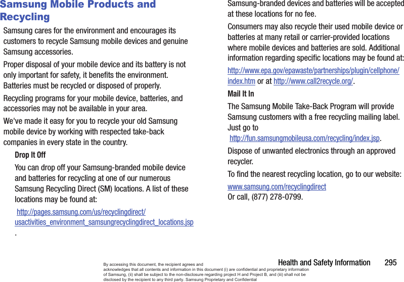 Health and Safety Information       295Samsung Mobile Products and RecyclingSamsung cares for the environment and encourages its customers to recycle Samsung mobile devices and genuine Samsung accessories.Proper disposal of your mobile device and its battery is not only important for safety, it benefits the environment. Batteries must be recycled or disposed of properly.Recycling programs for your mobile device, batteries, and accessories may not be available in your area.We&apos;ve made it easy for you to recycle your old Samsung mobile device by working with respected take-back companies in every state in the country.Drop It OffYou can drop off your Samsung-branded mobile device and batteries for recycling at one of our numerous Samsung Recycling Direct (SM) locations. A list of these locations may be found at: http://pages.samsung.com/us/recyclingdirect/usactivities_environment_samsungrecyclingdirect_locations.jsp.Samsung-branded devices and batteries will be accepted at these locations for no fee.Consumers may also recycle their used mobile device or batteries at many retail or carrier-provided locations where mobile devices and batteries are sold. Additional information regarding specific locations may be found at: http://www.epa.gov/epawaste/partnerships/plugin/cellphone/index.htm or at http://www.call2recycle.org/.Mail It InThe Samsung Mobile Take-Back Program will provide Samsung customers with a free recycling mailing label. Just go to http://fun.samsungmobileusa.com/recycling/index.jsp.Dispose of unwanted electronics through an approved recycler.To find the nearest recycling location, go to our website:www.samsung.com/recyclingdirect Or call, (877) 278-0799.By accessing this document, the recipient agrees and  acknowledges that all contents and information in this document (i) are confidential and proprietary information of Samsung, (ii) shall be subject to the non-disclosure regarding project H and Project B, and (iii) shall not be disclosed by the recipient to any third party. Samsung Proprietary and Confidential
