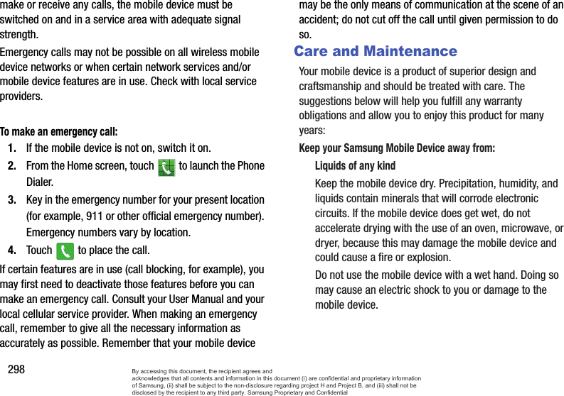 298make or receive any calls, the mobile device must be switched on and in a service area with adequate signal strength.Emergency calls may not be possible on all wireless mobile device networks or when certain network services and/or mobile device features are in use. Check with local service providers.To make an emergency call:1. If the mobile device is not on, switch it on.2. From the Home screen, touch   to launch the Phone Dialer.3. Key in the emergency number for your present location (for example, 911 or other official emergency number). Emergency numbers vary by location.4. Touch   to place the call.If certain features are in use (call blocking, for example), you may first need to deactivate those features before you can make an emergency call. Consult your User Manual and your local cellular service provider. When making an emergency call, remember to give all the necessary information as accurately as possible. Remember that your mobile device may be the only means of communication at the scene of an accident; do not cut off the call until given permission to do so.Care and MaintenanceYour mobile device is a product of superior design and craftsmanship and should be treated with care. The suggestions below will help you fulfill any warranty obligations and allow you to enjoy this product for many years:Keep your Samsung Mobile Device away from:Liquids of any kindKeep the mobile device dry. Precipitation, humidity, and liquids contain minerals that will corrode electronic circuits. If the mobile device does get wet, do not accelerate drying with the use of an oven, microwave, or dryer, because this may damage the mobile device and could cause a fire or explosion. Do not use the mobile device with a wet hand. Doing so may cause an electric shock to you or damage to the mobile device.By accessing this document, the recipient agrees and  acknowledges that all contents and information in this document (i) are confidential and proprietary information of Samsung, (ii) shall be subject to the non-disclosure regarding project H and Project B, and (iii) shall not be disclosed by the recipient to any third party. Samsung Proprietary and Confidential