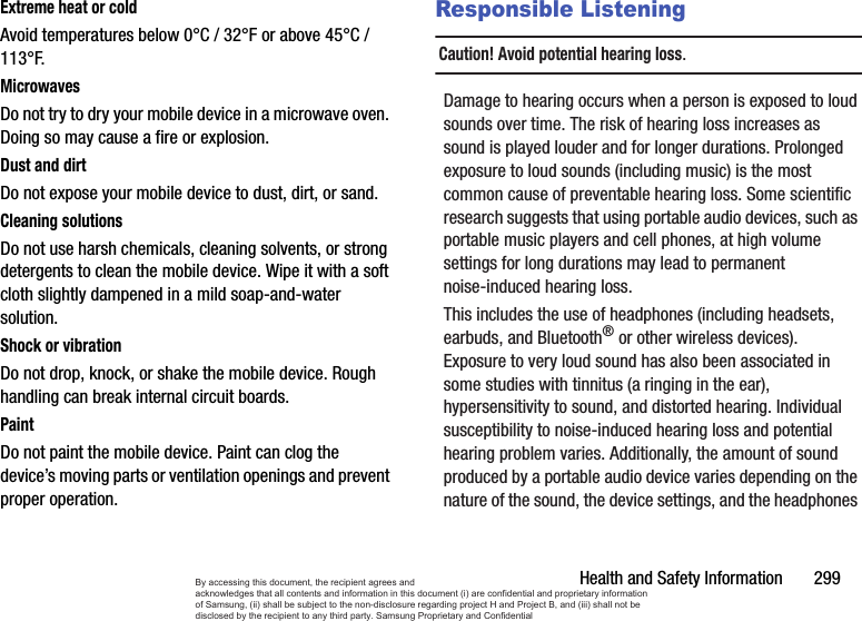 Health and Safety Information       299Extreme heat or coldAvoid temperatures below 0°C / 32°F or above 45°C / 113°F.MicrowavesDo not try to dry your mobile device in a microwave oven. Doing so may cause a fire or explosion.Dust and dirtDo not expose your mobile device to dust, dirt, or sand.Cleaning solutionsDo not use harsh chemicals, cleaning solvents, or strong detergents to clean the mobile device. Wipe it with a soft cloth slightly dampened in a mild soap-and-water solution.Shock or vibrationDo not drop, knock, or shake the mobile device. Rough handling can break internal circuit boards.PaintDo not paint the mobile device. Paint can clog the device’s moving parts or ventilation openings and prevent proper operation.Responsible ListeningCaution! Avoid potential hearing loss.Damage to hearing occurs when a person is exposed to loud sounds over time. The risk of hearing loss increases as sound is played louder and for longer durations. Prolonged exposure to loud sounds (including music) is the most common cause of preventable hearing loss. Some scientific research suggests that using portable audio devices, such as portable music players and cell phones, at high volume settings for long durations may lead to permanent noise-induced hearing loss. This includes the use of headphones (including headsets, earbuds, and Bluetooth® or other wireless devices). Exposure to very loud sound has also been associated in some studies with tinnitus (a ringing in the ear), hypersensitivity to sound, and distorted hearing. Individual susceptibility to noise-induced hearing loss and potential hearing problem varies. Additionally, the amount of sound produced by a portable audio device varies depending on the nature of the sound, the device settings, and the headphones By accessing this document, the recipient agrees and  acknowledges that all contents and information in this document (i) are confidential and proprietary information of Samsung, (ii) shall be subject to the non-disclosure regarding project H and Project B, and (iii) shall not be disclosed by the recipient to any third party. Samsung Proprietary and Confidential