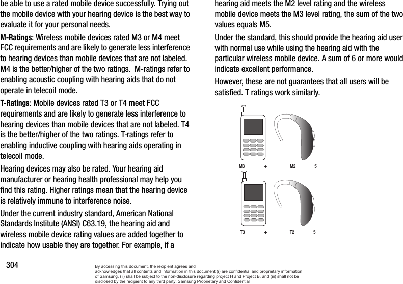 304be able to use a rated mobile device successfully. Trying out the mobile device with your hearing device is the best way to evaluate it for your personal needs.M-Ratings: Wireless mobile devices rated M3 or M4 meet FCC requirements and are likely to generate less interference to hearing devices than mobile devices that are not labeled. M4 is the better/higher of the two ratings.  M-ratings refer to enabling acoustic coupling with hearing aids that do not operate in telecoil mode.T-Ratings: Mobile devices rated T3 or T4 meet FCC requirements and are likely to generate less interference to hearing devices than mobile devices that are not labeled. T4 is the better/higher of the two ratings. T-ratings refer to enabling inductive coupling with hearing aids operating in telecoil mode.Hearing devices may also be rated. Your hearing aid manufacturer or hearing health professional may help you find this rating. Higher ratings mean that the hearing device is relatively immune to interference noise. Under the current industry standard, American National Standards Institute (ANSI) C63.19, the hearing aid and wireless mobile device rating values are added together to indicate how usable they are together. For example, if a hearing aid meets the M2 level rating and the wireless mobile device meets the M3 level rating, the sum of the two values equals M5. Under the standard, this should provide the hearing aid user with normal use while using the hearing aid with the particular wireless mobile device. A sum of 6 or more would indicate excellent performance.  However, these are not guarantees that all users will be satisfied. T ratings work similarly. M3                 +                    M2         =     5T3                 +                    T2         =     5By accessing this document, the recipient agrees and  acknowledges that all contents and information in this document (i) are confidential and proprietary information of Samsung, (ii) shall be subject to the non-disclosure regarding project H and Project B, and (iii) shall not be disclosed by the recipient to any third party. Samsung Proprietary and Confidential