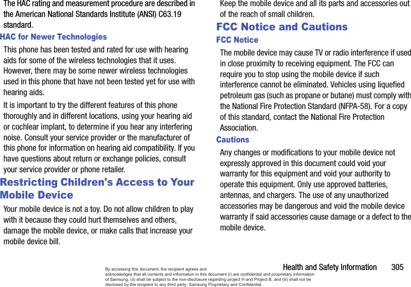 Health and Safety Information       305The HAC rating and measurement procedure are described in the American National Standards Institute (ANSI) C63.19 standard.HAC for Newer TechnologiesThis phone has been tested and rated for use with hearing aids for some of the wireless technologies that it uses. However, there may be some newer wireless technologies used in this phone that have not been tested yet for use with hearing aids. It is important to try the different features of this phone thoroughly and in different locations, using your hearing aid or cochlear implant, to determine if you hear any interfering noise. Consult your service provider or the manufacturer of this phone for information on hearing aid compatibility. If you have questions about return or exchange policies, consult your service provider or phone retailer.Restricting Children&apos;s Access to Your Mobile DeviceYour mobile device is not a toy. Do not allow children to play with it because they could hurt themselves and others, damage the mobile device, or make calls that increase your mobile device bill.Keep the mobile device and all its parts and accessories out of the reach of small children.FCC Notice and CautionsFCC NoticeThe mobile device may cause TV or radio interference if used in close proximity to receiving equipment. The FCC can require you to stop using the mobile device if such interference cannot be eliminated. Vehicles using liquefied petroleum gas (such as propane or butane) must comply with the National Fire Protection Standard (NFPA-58). For a copy of this standard, contact the National Fire Protection Association.CautionsAny changes or modifications to your mobile device not expressly approved in this document could void your warranty for this equipment and void your authority to operate this equipment. Only use approved batteries, antennas, and chargers. The use of any unauthorized accessories may be dangerous and void the mobile device warranty if said accessories cause damage or a defect to the mobile device. By accessing this document, the recipient agrees and  acknowledges that all contents and information in this document (i) are confidential and proprietary information of Samsung, (ii) shall be subject to the non-disclosure regarding project H and Project B, and (iii) shall not be disclosed by the recipient to any third party. Samsung Proprietary and Confidential