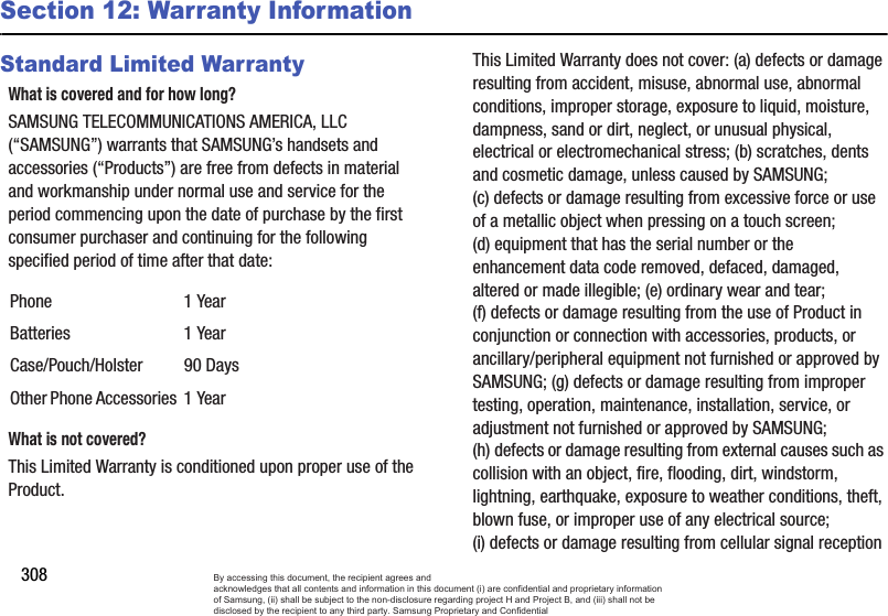 308Section 12: Warranty InformationStandard Limited WarrantyWhat is covered and for how long?SAMSUNG TELECOMMUNICATIONS AMERICA, LLC (“SAMSUNG”) warrants that SAMSUNG’s handsets and accessories (“Products”) are free from defects in material and workmanship under normal use and service for the period commencing upon the date of purchase by the first consumer purchaser and continuing for the following specified period of time after that date:What is not covered?This Limited Warranty is conditioned upon proper use of the Product. This Limited Warranty does not cover: (a) defects or damage resulting from accident, misuse, abnormal use, abnormal conditions, improper storage, exposure to liquid, moisture, dampness, sand or dirt, neglect, or unusual physical, electrical or electromechanical stress; (b) scratches, dents and cosmetic damage, unless caused by SAMSUNG; (c) defects or damage resulting from excessive force or use of a metallic object when pressing on a touch screen; (d) equipment that has the serial number or the enhancement data code removed, defaced, damaged, altered or made illegible; (e) ordinary wear and tear; (f) defects or damage resulting from the use of Product in conjunction or connection with accessories, products, or ancillary/peripheral equipment not furnished or approved by SAMSUNG; (g) defects or damage resulting from improper testing, operation, maintenance, installation, service, or adjustment not furnished or approved by SAMSUNG; (h) defects or damage resulting from external causes such as collision with an object, fire, flooding, dirt, windstorm, lightning, earthquake, exposure to weather conditions, theft, blown fuse, or improper use of any electrical source; (i) defects or damage resulting from cellular signal reception Phone 1 YearBatteries 1 YearCase/Pouch/Holster 90 DaysOther Phone Accessories 1 YearBy accessing this document, the recipient agrees and  acknowledges that all contents and information in this document (i) are confidential and proprietary information of Samsung, (ii) shall be subject to the non-disclosure regarding project H and Project B, and (iii) shall not be disclosed by the recipient to any third party. Samsung Proprietary and Confidential