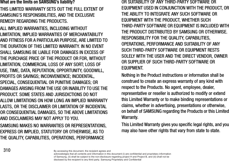 310What are the limits on SAMSUNG’s liability?THIS LIMITED WARRANTY SETS OUT THE FULL EXTENT OF SAMSUNG’S RESPONSIBILITIES, AND THE EXCLUSIVE REMEDY REGARDING THE PRODUCTS. ALL IMPLIED WARRANTIES, INCLUDING WITHOUT LIMITATION, IMPLIED WARRANTIES OF MERCHANTABILITY AND FITNESS FOR A PARTICULAR PURPOSE, ARE LIMITED TO THE DURATION OF THIS LIMITED WARRANTY. IN NO EVENT SHALL SAMSUNG BE LIABLE FOR DAMAGES IN EXCESS OF THE PURCHASE PRICE OF THE PRODUCT OR FOR, WITHOUT LIMITATION, COMMERCIAL LOSS OF ANY SORT; LOSS OF USE, TIME, DATA, REPUTATION, OPPORTUNITY, GOODWILL, PROFITS OR SAVINGS; INCONVENIENCE; INCIDENTAL, SPECIAL, CONSEQUENTIAL OR PUNITIVE DAMAGES; OR DAMAGES ARISING FROM THE USE OR INABILITY TO USE THE PRODUCT. SOME STATES AND JURISDICTIONS DO NOT ALLOW LIMITATIONS ON HOW LONG AN IMPLIED WARRANTY LASTS, OR THE DISCLAIMER OR LIMITATION OF INCIDENTAL OR CONSEQUENTIAL DAMAGES, SO THE ABOVE LIMITATIONS AND DISCLAIMERS MAY NOT APPLY TO YOU.SAMSUNG MAKES NO WARRANTIES OR REPRESENTATIONS, EXPRESS OR IMPLIED, STATUTORY OR OTHERWISE, AS TO THE QUALITY, CAPABILITIES, OPERATIONS, PERFORMANCE OR SUITABILITY OF ANY THIRD-PARTY SOFTWARE OR EQUIPMENT USED IN CONJUNCTION WITH THE PRODUCT, OR THE ABILITY TO INTEGRATE ANY SUCH SOFTWARE OR EQUIPMENT WITH THE PRODUCT, WHETHER SUCH THIRD-PARTY SOFTWARE OR EQUIPMENT IS INCLUDED WITH THE PRODUCT DISTRIBUTED BY SAMSUNG OR OTHERWISE. RESPONSIBILITY FOR THE QUALITY, CAPABILITIES, OPERATIONS, PERFORMANCE AND SUITABILITY OF ANY SUCH THIRD-PARTY SOFTWARE OR EQUIPMENT RESTS SOLELY WITH THE USER AND THE DIRECT VENDOR, OWNER OR SUPPLIER OF SUCH THIRD-PARTY SOFTWARE OR EQUIPMENT.Nothing in the Product instructions or information shall be construed to create an express warranty of any kind with respect to the Products. No agent, employee, dealer, representative or reseller is authorized to modify or extend this Limited Warranty or to make binding representations or claims, whether in advertising, presentations or otherwise, on behalf of SAMSUNG regarding the Products or this Limited Warranty.This Limited Warranty gives you specific legal rights, and you may also have other rights that vary from state to state.By accessing this document, the recipient agrees and  acknowledges that all contents and information in this document (i) are confidential and proprietary information of Samsung, (ii) shall be subject to the non-disclosure regarding project H and Project B, and (iii) shall not be disclosed by the recipient to any third party. Samsung Proprietary and Confidential