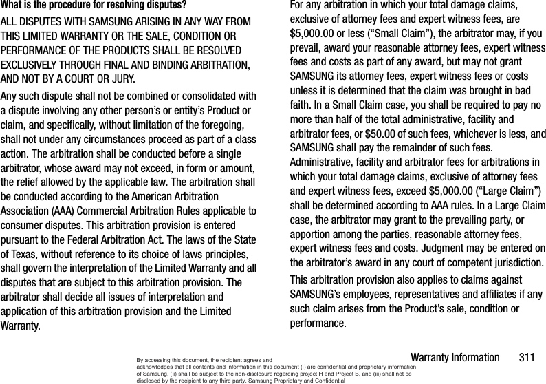 Warranty Information       311What is the procedure for resolving disputes?ALL DISPUTES WITH SAMSUNG ARISING IN ANY WAY FROM THIS LIMITED WARRANTY OR THE SALE, CONDITION OR PERFORMANCE OF THE PRODUCTS SHALL BE RESOLVED EXCLUSIVELY THROUGH FINAL AND BINDING ARBITRATION, AND NOT BY A COURT OR JURY. Any such dispute shall not be combined or consolidated with a dispute involving any other person’s or entity’s Product or claim, and specifically, without limitation of the foregoing, shall not under any circumstances proceed as part of a class action. The arbitration shall be conducted before a single arbitrator, whose award may not exceed, in form or amount, the relief allowed by the applicable law. The arbitration shall be conducted according to the American Arbitration Association (AAA) Commercial Arbitration Rules applicable to consumer disputes. This arbitration provision is entered pursuant to the Federal Arbitration Act. The laws of the State of Texas, without reference to its choice of laws principles, shall govern the interpretation of the Limited Warranty and all disputes that are subject to this arbitration provision. The arbitrator shall decide all issues of interpretation and application of this arbitration provision and the Limited Warranty.For any arbitration in which your total damage claims, exclusive of attorney fees and expert witness fees, are $5,000.00 or less (“Small Claim”), the arbitrator may, if you prevail, award your reasonable attorney fees, expert witness fees and costs as part of any award, but may not grant SAMSUNG its attorney fees, expert witness fees or costs unless it is determined that the claim was brought in bad faith. In a Small Claim case, you shall be required to pay no more than half of the total administrative, facility and arbitrator fees, or $50.00 of such fees, whichever is less, and SAMSUNG shall pay the remainder of such fees. Administrative, facility and arbitrator fees for arbitrations in which your total damage claims, exclusive of attorney fees and expert witness fees, exceed $5,000.00 (“Large Claim”) shall be determined according to AAA rules. In a Large Claim case, the arbitrator may grant to the prevailing party, or apportion among the parties, reasonable attorney fees, expert witness fees and costs. Judgment may be entered on the arbitrator’s award in any court of competent jurisdiction.This arbitration provision also applies to claims against SAMSUNG’s employees, representatives and affiliates if any such claim arises from the Product’s sale, condition or performance.By accessing this document, the recipient agrees and  acknowledges that all contents and information in this document (i) are confidential and proprietary information of Samsung, (ii) shall be subject to the non-disclosure regarding project H and Project B, and (iii) shall not be disclosed by the recipient to any third party. Samsung Proprietary and Confidential