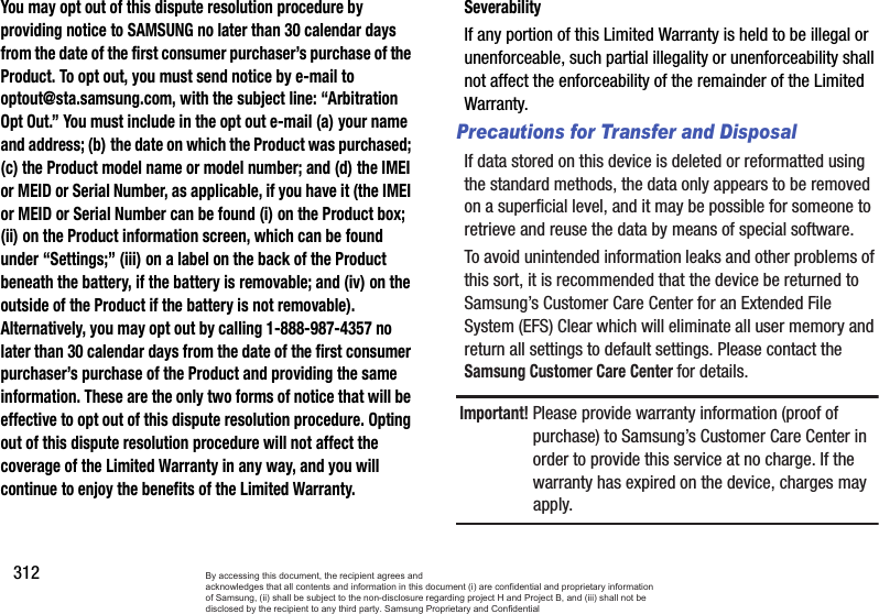 312You may opt out of this dispute resolution procedure by providing notice to SAMSUNG no later than 30 calendar days from the date of the first consumer purchaser’s purchase of the Product. To opt out, you must send notice by e-mail to optout@sta.samsung.com, with the subject line: “Arbitration Opt Out.” You must include in the opt out e-mail (a) your name and address; (b) the date on which the Product was purchased; (c) the Product model name or model number; and (d) the IMEI or MEID or Serial Number, as applicable, if you have it (the IMEI or MEID or Serial Number can be found (i) on the Product box; (ii) on the Product information screen, which can be found under “Settings;” (iii) on a label on the back of the Product beneath the battery, if the battery is removable; and (iv) on the outside of the Product if the battery is not removable). Alternatively, you may opt out by calling 1-888-987-4357 no later than 30 calendar days from the date of the first consumer purchaser’s purchase of the Product and providing the same information. These are the only two forms of notice that will be effective to opt out of this dispute resolution procedure. Opting out of this dispute resolution procedure will not affect the coverage of the Limited Warranty in any way, and you will continue to enjoy the benefits of the Limited Warranty.SeverabilityIf any portion of this Limited Warranty is held to be illegal or unenforceable, such partial illegality or unenforceability shall not affect the enforceability of the remainder of the Limited Warranty.Precautions for Transfer and DisposalIf data stored on this device is deleted or reformatted using the standard methods, the data only appears to be removed on a superficial level, and it may be possible for someone to retrieve and reuse the data by means of special software.To avoid unintended information leaks and other problems of this sort, it is recommended that the device be returned to Samsung’s Customer Care Center for an Extended File System (EFS) Clear which will eliminate all user memory and return all settings to default settings. Please contact the Samsung Customer Care Center for details.Important! Please provide warranty information (proof of purchase) to Samsung’s Customer Care Center in order to provide this service at no charge. If the warranty has expired on the device, charges may apply.By accessing this document, the recipient agrees and  acknowledges that all contents and information in this document (i) are confidential and proprietary information of Samsung, (ii) shall be subject to the non-disclosure regarding project H and Project B, and (iii) shall not be disclosed by the recipient to any third party. Samsung Proprietary and Confidential