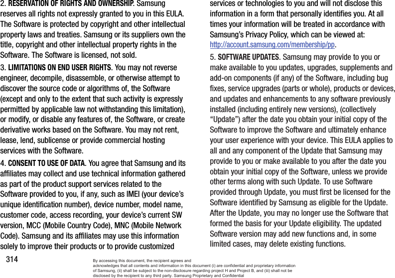 3142. RESERVATION OF RIGHTS AND OWNERSHIP. Samsung reserves all rights not expressly granted to you in this EULA. The Software is protected by copyright and other intellectual property laws and treaties. Samsung or its suppliers own the title, copyright and other intellectual property rights in the Software. The Software is licensed, not sold.3. LIMITATIONS ON END USER RIGHTS. You may not reverse engineer, decompile, disassemble, or otherwise attempt to discover the source code or algorithms of, the Software (except and only to the extent that such activity is expressly permitted by applicable law not withstanding this limitation), or modify, or disable any features of, the Software, or create derivative works based on the Software. You may not rent, lease, lend, sublicense or provide commercial hosting services with the Software.4. CONSENT TO USE OF DATA. You agree that Samsung and its affiliates may collect and use technical information gathered as part of the product support services related to the Software provided to you, if any, such as IMEI (your device’s unique identification number), device number, model name, customer code, access recording, your device’s current SW version, MCC (Mobile Country Code), MNC (Mobile Network Code). Samsung and its affiliates may use this information solely to improve their products or to provide customized services or technologies to you and will not disclose this information in a form that personally identifies you. At all times your information will be treated in accordance with Samsung’s Privacy Policy, which can be viewed at: http://account.samsung.com/membership/pp.5. SOFTWARE UPDATES. Samsung may provide to you or make available to you updates, upgrades, supplements and add-on components (if any) of the Software, including bug fixes, service upgrades (parts or whole), products or devices, and updates and enhancements to any software previously installed (including entirely new versions), (collectively “Update”) after the date you obtain your initial copy of the Software to improve the Software and ultimately enhance your user experience with your device. This EULA applies to all and any component of the Update that Samsung may provide to you or make available to you after the date you obtain your initial copy of the Software, unless we provide other terms along with such Update. To use Software provided through Update, you must first be licensed for the Software identified by Samsung as eligible for the Update. After the Update, you may no longer use the Software that formed the basis for your Update eligibility. The updated Software version may add new functions and, in some limited cases, may delete existing functions.By accessing this document, the recipient agrees and  acknowledges that all contents and information in this document (i) are confidential and proprietary information of Samsung, (ii) shall be subject to the non-disclosure regarding project H and Project B, and (iii) shall not be disclosed by the recipient to any third party. Samsung Proprietary and Confidential