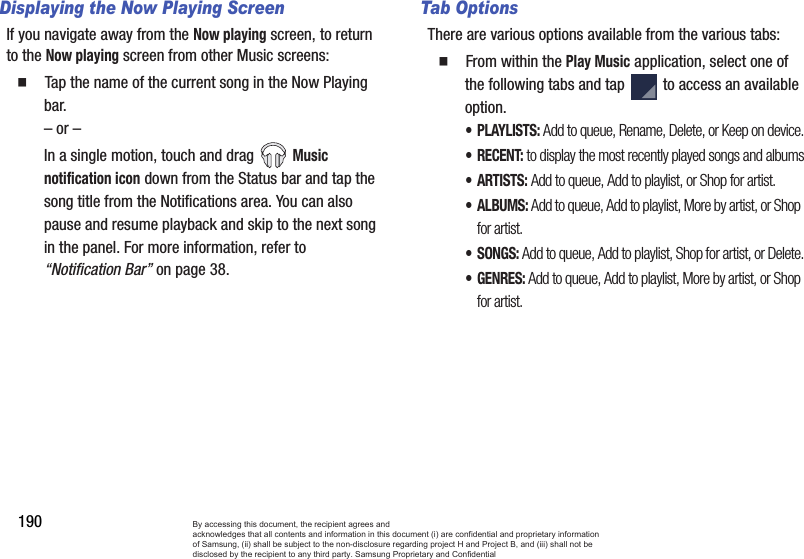 190Displaying the Now Playing ScreenIf you navigate away from the Now playing screen, to return to the Now playing screen from other Music screens:  Tap the name of the current song in the Now Playing bar.– or –In a single motion, touch and drag Music notification icon down from the Status bar and tap the song title from the Notifications area. You can also pause and resume playback and skip to the next song in the panel. For more information, refer to “Notification Bar” on page 38.Tab OptionsThere are various options available from the various tabs:  From within the Play Music application, select one of the following tabs and tap   to access an available option.•PLAYLISTS: Add to queue, Rename, Delete, or Keep on device.•RECENT: to display the most recently played songs and albums•ARTISTS: Add to queue, Add to playlist, or Shop for artist.•ALBUMS: Add to queue, Add to playlist, More by artist, or Shop for artist.• SONGS: Add to queue, Add to playlist, Shop for artist, or Delete.•GENRES: Add to queue, Add to playlist, More by artist, or Shop for artist.By accessing this document, the recipient agrees and  acknowledges that all contents and information in this document (i) are confidential and proprietary information of Samsung, (ii) shall be subject to the non-disclosure regarding project H and Project B, and (iii) shall not be disclosed by the recipient to any third party. Samsung Proprietary and Confidential