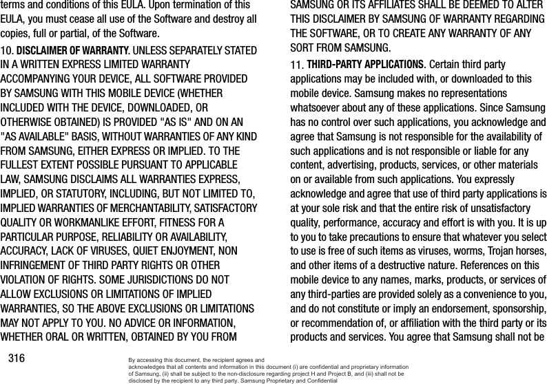 316terms and conditions of this EULA. Upon termination of this EULA, you must cease all use of the Software and destroy all copies, full or partial, of the Software.10. DISCLAIMER OF WARRANTY. UNLESS SEPARATELY STATED IN A WRITTEN EXPRESS LIMITED WARRANTY ACCOMPANYING YOUR DEVICE, ALL SOFTWARE PROVIDED BY SAMSUNG WITH THIS MOBILE DEVICE (WHETHER INCLUDED WITH THE DEVICE, DOWNLOADED, OR OTHERWISE OBTAINED) IS PROVIDED &quot;AS IS&quot; AND ON AN &quot;AS AVAILABLE&quot; BASIS, WITHOUT WARRANTIES OF ANY KIND FROM SAMSUNG, EITHER EXPRESS OR IMPLIED. TO THE FULLEST EXTENT POSSIBLE PURSUANT TO APPLICABLE LAW, SAMSUNG DISCLAIMS ALL WARRANTIES EXPRESS, IMPLIED, OR STATUTORY, INCLUDING, BUT NOT LIMITED TO, IMPLIED WARRANTIES OF MERCHANTABILITY, SATISFACTORY QUALITY OR WORKMANLIKE EFFORT, FITNESS FOR A PARTICULAR PURPOSE, RELIABILITY OR AVAILABILITY, ACCURACY, LACK OF VIRUSES, QUIET ENJOYMENT, NON INFRINGEMENT OF THIRD PARTY RIGHTS OR OTHER VIOLATION OF RIGHTS. SOME JURISDICTIONS DO NOT ALLOW EXCLUSIONS OR LIMITATIONS OF IMPLIED WARRANTIES, SO THE ABOVE EXCLUSIONS OR LIMITATIONS MAY NOT APPLY TO YOU. NO ADVICE OR INFORMATION, WHETHER ORAL OR WRITTEN, OBTAINED BY YOU FROM SAMSUNG OR ITS AFFILIATES SHALL BE DEEMED TO ALTER THIS DISCLAIMER BY SAMSUNG OF WARRANTY REGARDING THE SOFTWARE, OR TO CREATE ANY WARRANTY OF ANY SORT FROM SAMSUNG. 11. THIRD-PARTY APPLICATIONS. Certain third party applications may be included with, or downloaded to this mobile device. Samsung makes no representations whatsoever about any of these applications. Since Samsung has no control over such applications, you acknowledge and agree that Samsung is not responsible for the availability of such applications and is not responsible or liable for any content, advertising, products, services, or other materials on or available from such applications. You expressly acknowledge and agree that use of third party applications is at your sole risk and that the entire risk of unsatisfactory quality, performance, accuracy and effort is with you. It is up to you to take precautions to ensure that whatever you select to use is free of such items as viruses, worms, Trojan horses, and other items of a destructive nature. References on this mobile device to any names, marks, products, or services of any third-parties are provided solely as a convenience to you, and do not constitute or imply an endorsement, sponsorship, or recommendation of, or affiliation with the third party or its products and services. You agree that Samsung shall not be By accessing this document, the recipient agrees and  acknowledges that all contents and information in this document (i) are confidential and proprietary information of Samsung, (ii) shall be subject to the non-disclosure regarding project H and Project B, and (iii) shall not be disclosed by the recipient to any third party. Samsung Proprietary and Confidential