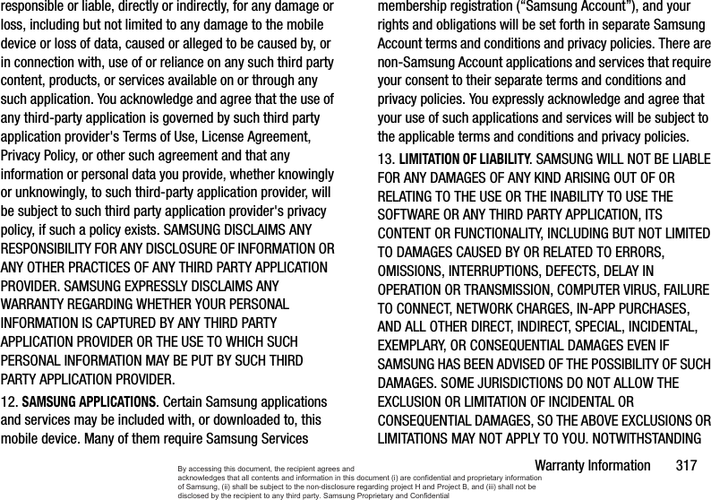 Warranty Information       317responsible or liable, directly or indirectly, for any damage or loss, including but not limited to any damage to the mobile device or loss of data, caused or alleged to be caused by, or in connection with, use of or reliance on any such third party content, products, or services available on or through any such application. You acknowledge and agree that the use of any third-party application is governed by such third party application provider&apos;s Terms of Use, License Agreement, Privacy Policy, or other such agreement and that any information or personal data you provide, whether knowingly or unknowingly, to such third-party application provider, will be subject to such third party application provider&apos;s privacy policy, if such a policy exists. SAMSUNG DISCLAIMS ANY RESPONSIBILITY FOR ANY DISCLOSURE OF INFORMATION OR ANY OTHER PRACTICES OF ANY THIRD PARTY APPLICATION PROVIDER. SAMSUNG EXPRESSLY DISCLAIMS ANY WARRANTY REGARDING WHETHER YOUR PERSONAL INFORMATION IS CAPTURED BY ANY THIRD PARTY APPLICATION PROVIDER OR THE USE TO WHICH SUCH PERSONAL INFORMATION MAY BE PUT BY SUCH THIRD PARTY APPLICATION PROVIDER.12. SAMSUNG APPLICATIONS. Certain Samsung applications and services may be included with, or downloaded to, this mobile device. Many of them require Samsung Services membership registration (“Samsung Account”), and your rights and obligations will be set forth in separate Samsung Account terms and conditions and privacy policies. There are non-Samsung Account applications and services that require your consent to their separate terms and conditions and privacy policies. You expressly acknowledge and agree that your use of such applications and services will be subject to the applicable terms and conditions and privacy policies.13. LIMITATION OF LIABILITY. SAMSUNG WILL NOT BE LIABLE FOR ANY DAMAGES OF ANY KIND ARISING OUT OF OR RELATING TO THE USE OR THE INABILITY TO USE THE SOFTWARE OR ANY THIRD PARTY APPLICATION, ITS CONTENT OR FUNCTIONALITY, INCLUDING BUT NOT LIMITED TO DAMAGES CAUSED BY OR RELATED TO ERRORS, OMISSIONS, INTERRUPTIONS, DEFECTS, DELAY IN OPERATION OR TRANSMISSION, COMPUTER VIRUS, FAILURE TO CONNECT, NETWORK CHARGES, IN-APP PURCHASES, AND ALL OTHER DIRECT, INDIRECT, SPECIAL, INCIDENTAL, EXEMPLARY, OR CONSEQUENTIAL DAMAGES EVEN IF SAMSUNG HAS BEEN ADVISED OF THE POSSIBILITY OF SUCH DAMAGES. SOME JURISDICTIONS DO NOT ALLOW THE EXCLUSION OR LIMITATION OF INCIDENTAL OR CONSEQUENTIAL DAMAGES, SO THE ABOVE EXCLUSIONS OR LIMITATIONS MAY NOT APPLY TO YOU. NOTWITHSTANDING By accessing this document, the recipient agrees and  acknowledges that all contents and information in this document (i) are confidential and proprietary information of Samsung, (ii) shall be subject to the non-disclosure regarding project H and Project B, and (iii) shall not be disclosed by the recipient to any third party. Samsung Proprietary and Confidential
