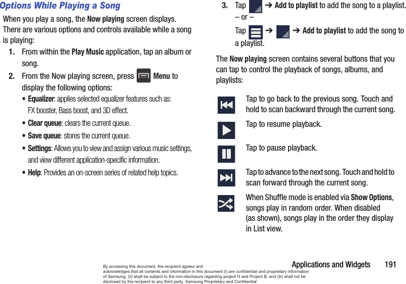 Applications and Widgets       191Options While Playing a SongWhen you play a song, the Now playing screen displays. There are various options and controls available while a song is playing:1. From within the Play Music application, tap an album or song.2. From the Now playing screen, press Menu to display the following options:•Equalizer: applies selected equalizer features such as: FX booster, Bass boost, and 3D effect.•Clear queue: clears the current queue.•Save queue: stores the current queue.•Settings: Allows you to view and assign various music settings, and view different application-specific information.•Help: Provides an on-screen series of related help topics.3. Tap  ➔ Add to playlist to add the song to a playlist.– or –Tap  ➔   ➔ Add to playlist to add the song to a playlist.The Now playing screen contains several buttons that you can tap to control the playback of songs, albums, and playlists: Tap to go back to the previous song. Touch and hold to scan backward through the current song.Tap to resume playback.Tap to pause playback.Tap to advance to the next song. Touch and hold to scan forward through the current song.When Shuffle mode is enabled via Show Options, songs play in random order. When disabled (as shown), songs play in the order they display in List view. By accessing this document, the recipient agrees and  acknowledges that all contents and information in this document (i) are confidential and proprietary information of Samsung, (ii) shall be subject to the non-disclosure regarding project H and Project B, and (iii) shall not be disclosed by the recipient to any third party. Samsung Proprietary and Confidential