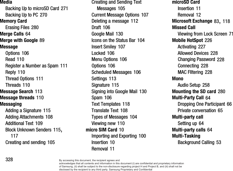 328MediaBacking Up to microSD Card 271Backing Up to PC 270Memory CardErasing Files 280Merge Calls 64Merge with Google 89MessageOptions 106Read 110Register a Number as Spam 111Reply 110Thread Options 111Threads 110Message Search 113Message threads 110MessagingAdding a Signature 115Adding Attachments 108Additional Text 109Block Unknown Senders 115, 117Creating and sending 105Creating and Sending Text Messages 105Current Message Options 107Deleting a message 112Draft 106Google Mail 130Icons on the Status Bar 104Insert Smiley 107Locked 106Menu Options 106Options 106Scheduled Messages 106Settings 113Signature 115Signing into Google Mail 130Spam 106Text Templates 118Translate Text 108Types of Messages 104Viewing new 110micro SIM Card 10Importing and Exporting 100Insertion 10Removal 11microSD CardInsertion 11Removal 12Microsoft Exchange 83, 118Missed CallViewing from Lock Screen 71Mobile HotSpot 226Activating 227Allowed Devices 228Changing Password 228Connecting 228MAC FIltering 228MonoAudio Setup 258Mounting the SD card 280Multi-Party Call 64Dropping One Participant 66Private conversation 65Multi-party callSetting up 64Multi-party calls 64Multi-TaskingBackground Calling 53By accessing this document, the recipient agrees and  acknowledges that all contents and information in this document (i) are confidential and proprietary information of Samsung, (ii) shall be subject to the non-disclosure regarding project H and Project B, and (iii) shall not be disclosed by the recipient to any third party. Samsung Proprietary and Confidential