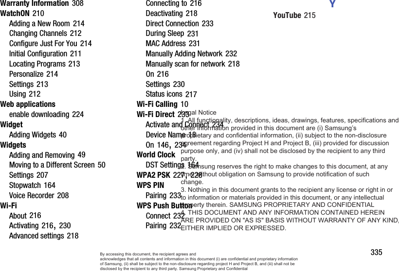       335Warranty Information 308WatchON 210Adding a New Room 214Changing Channels 212Configure Just For You 214Initial Configuration 211Locating Programs 213Personalize 214Settings 213Using 212Web applicationsenable downloading 224WidgetAdding Widgets 40WidgetsAdding and Removing 49Moving to a Different Screen 50Settings 207Stopwatch 164Voice Recorder 208Wi-FiAbout 216Activating 216, 230Advanced settings 218Connecting to 216Deactivating 218Direct Connection 233During Sleep 231MAC Address 231Manually Adding Network 232Manually scan for network 218On 216Settings 230Status icons 217Wi-Fi Calling 10Wi-Fi Direct 233Activate and Connect 234Device Name 18On 146, 234World ClockDST Settings 164WPA2 PSK 227, 228WPS PINPairing 233WPS Push ButtonConnect 232Pairing 232YYouTube 215By accessing this document, the recipient agrees and  acknowledges that all contents and information in this document (i) are confidential and proprietary information of Samsung, (ii) shall be subject to the non-disclosure regarding project H and Project B, and (iii) shall not be disclosed by the recipient to any third party. Samsung Proprietary and ConfidentialLegal Notice  1. All functionality, descriptions, ideas, drawings, features, specifications and other information provided in this document are (i) Samsung’s proprietary and confidential information, (ii) subject to the non-disclosure  agreement regarding Project H and Project B, (iii) provided for discussion purpose only, and (iv) shall not be disclosed by the recipient to any third party. 2. Samsung reserves the right to make changes to this document, at any time, without obligation on Samsung to provide notification of such change. 3. Nothing in this document grants to the recipient any license or right in or to information or materials provided in this document, or any intellectual property therein. SAMSUNG PROPRIETARY AND CONFIDENTIAL 4. THIS DOCUMENT AND ANY INFORMATION CONTAINED HEREIN ARE PROVIDED ON &quot;AS IS&quot; BASIS WITHOUT WARRANTY OF ANY KIND, EITHER IMPLIED OR EXPRESSED.