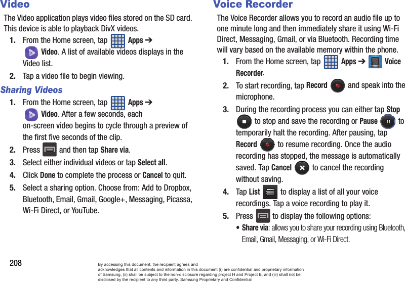 208VideoThe Video application plays video files stored on the SD card. This device is able to playback DivX videos.1. From the Home screen, tap   Apps ➔ Video. A list of available videos displays in the Video list.2. Tap a video file to begin viewing.Sharing Videos1. From the Home screen, tap   Apps ➔ Video. After a few seconds, each on-screen video begins to cycle through a preview of the first five seconds of the clip.2. Press   and then tap Share via.3. Select either individual videos or tap Select all.4. Click Done to complete the process or Cancel to quit.5. Select a sharing option. Choose from: Add to Dropbox, Bluetooth, Email, Gmail, Google+, Messaging, Picassa, Wi-Fi Direct, or YouTube.Voice RecorderThe Voice Recorder allows you to record an audio file up to one minute long and then immediately share it using Wi-Fi Direct, Messaging, Gmail, or via Bluetooth. Recording time will vary based on the available memory within the phone.1. From the Home screen, tap   Apps ➔ Voice Recorder.2. To start recording, tap Record   and speak into the microphone.3. During the recording process you can either tap Stop  to stop and save the recording or Pause  to temporarily halt the recording. After pausing, tap Record   to resume recording. Once the audio recording has stopped, the message is automatically saved. Tap Cancel   to cancel the recording without saving.4. Tap List   to display a list of all your voice recordings. Tap a voice recording to play it.5. Press  to display the following options:•Share via: allows you to share your recording using Bluetooth, Email, Gmail, Messaging, or Wi-Fi Direct.By accessing this document, the recipient agrees and  acknowledges that all contents and information in this document (i) are confidential and proprietary information of Samsung, (ii) shall be subject to the non-disclosure regarding project H and Project B, and (iii) shall not be disclosed by the recipient to any third party. Samsung Proprietary and Confidential
