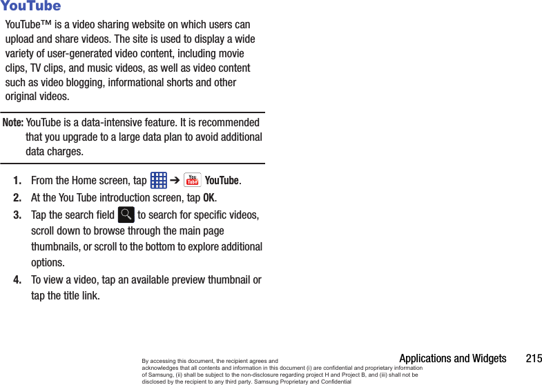 Applications and Widgets       215YouTubeYouTube™ is a video sharing website on which users can upload and share videos. The site is used to display a wide variety of user-generated video content, including movie clips, TV clips, and music videos, as well as video content such as video blogging, informational shorts and other original videos.Note: YouTube is a data-intensive feature. It is recommended that you upgrade to a large data plan to avoid additional data charges.1. From the Home screen, tap   ➔ YouTube.2. At the You Tube introduction screen, tap OK.3. Tap the search field   to search for specific videos, scroll down to browse through the main page thumbnails, or scroll to the bottom to explore additional options.4. To view a video, tap an available preview thumbnail or tap the title link.By accessing this document, the recipient agrees and  acknowledges that all contents and information in this document (i) are confidential and proprietary information of Samsung, (ii) shall be subject to the non-disclosure regarding project H and Project B, and (iii) shall not be disclosed by the recipient to any third party. Samsung Proprietary and Confidential