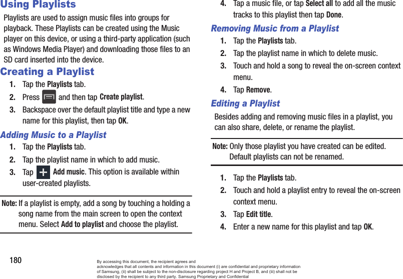 180Using PlaylistsPlaylists are used to assign music files into groups for playback. These Playlists can be created using the Music player on this device, or using a third-party application (such as Windows Media Player) and downloading those files to an SD card inserted into the device.Creating a Playlist1. Tap the Playlists tab.2. Press   and then tap Create playlist.3. Backspace over the default playlist title and type a new name for this playlist, then tap OK.Adding Music to a Playlist1. Tap the Playlists tab.2. Tap the playlist name in which to add music.3. Tap Add music. This option is available within user-created playlists.Note: If a playlist is empty, add a song by touching a holding a song name from the main screen to open the context menu. Select Add to playlist and choose the playlist.4. Tap a music file, or tap Select all to add all the music tracks to this playlist then tap Done.Removing Music from a Playlist1. Tap the Playlists tab.2. Tap the playlist name in which to delete music.3. Touch and hold a song to reveal the on-screen context menu.4. Tap Remove. Editing a PlaylistBesides adding and removing music files in a playlist, you can also share, delete, or rename the playlist.Note: Only those playlist you have created can be edited. Default playlists can not be renamed.1. Tap the Playlists tab.2. Touch and hold a playlist entry to reveal the on-screen context menu.3. Tap Edit title.4. Enter a new name for this playlist and tap OK.By accessing this document, the recipient agrees and  acknowledges that all contents and information in this document (i) are confidential and proprietary information of Samsung, (ii) shall be subject to the non-disclosure regarding project H and Project B, and (iii) shall not be disclosed by the recipient to any third party. Samsung Proprietary and Confidential