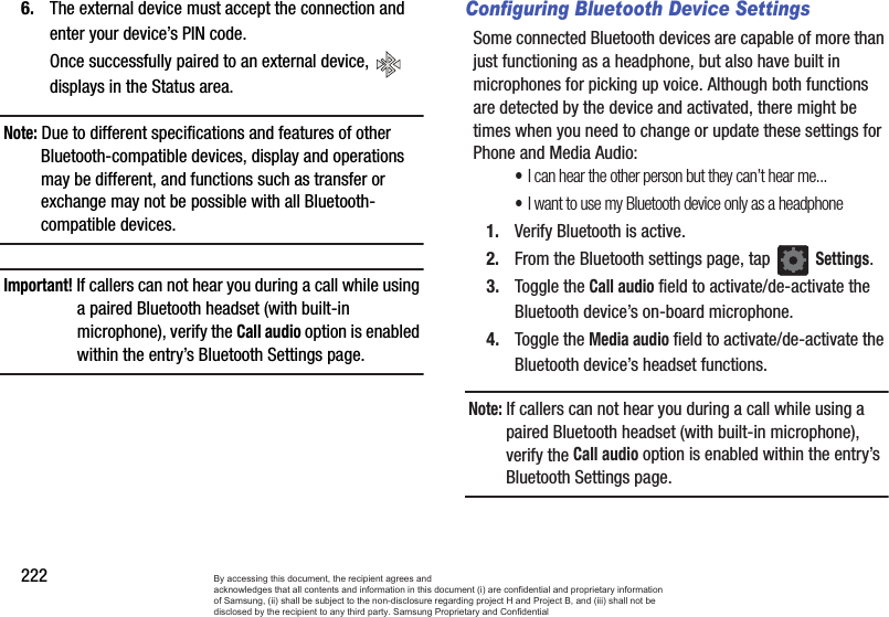 2226. The external device must accept the connection and enter your device’s PIN code.Once successfully paired to an external device,   displays in the Status area.Note: Due to different specifications and features of other Bluetooth-compatible devices, display and operations may be different, and functions such as transfer or exchange may not be possible with all Bluetooth-compatible devices.Important! If callers can not hear you during a call while using a paired Bluetooth headset (with built-in microphone), verify the Call audio option is enabled within the entry’s Bluetooth Settings page.Configuring Bluetooth Device SettingsSome connected Bluetooth devices are capable of more than just functioning as a headphone, but also have built in microphones for picking up voice. Although both functions are detected by the device and activated, there might be times when you need to change or update these settings for Phone and Media Audio:•I can hear the other person but they can’t hear me...•I want to use my Bluetooth device only as a headphone1. Verify Bluetooth is active.2. From the Bluetooth settings page, tap Settings.3. Toggle the Call audio field to activate/de-activate the Bluetooth device’s on-board microphone.4. Toggle the Media audio field to activate/de-activate the Bluetooth device’s headset functions.Note: If callers can not hear you during a call while using a paired Bluetooth headset (with built-in microphone), verify the Call audio option is enabled within the entry’s Bluetooth Settings page.By accessing this document, the recipient agrees and  acknowledges that all contents and information in this document (i) are confidential and proprietary information of Samsung, (ii) shall be subject to the non-disclosure regarding project H and Project B, and (iii) shall not be disclosed by the recipient to any third party. Samsung Proprietary and Confidential