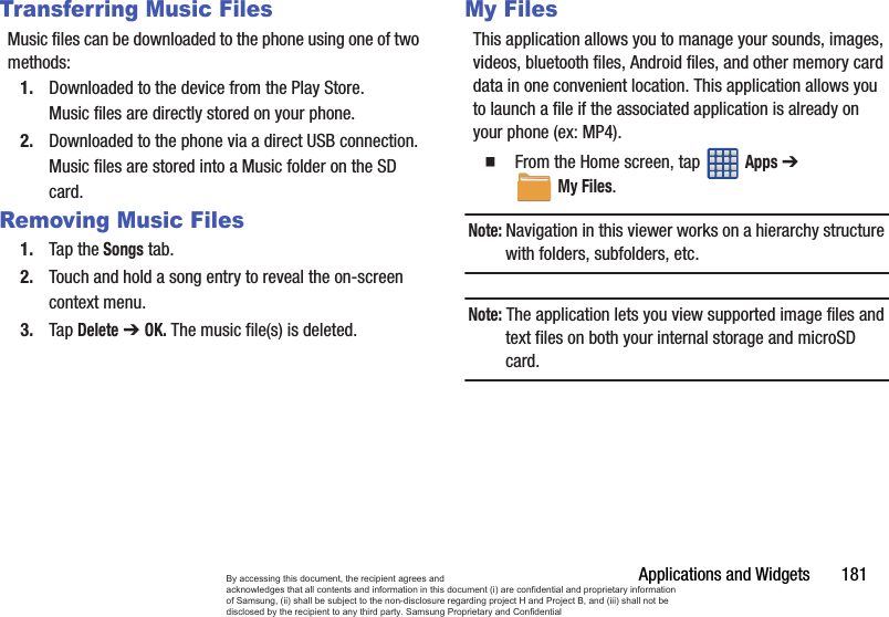 Applications and Widgets       181Transferring Music FilesMusic files can be downloaded to the phone using one of two methods:1. Downloaded to the device from the Play Store.Music files are directly stored on your phone.2. Downloaded to the phone via a direct USB connection.Music files are stored into a Music folder on the SD card.Removing Music Files1. Tap the Songs tab.2. Touch and hold a song entry to reveal the on-screen context menu.3. Tap Delete ➔ OK. The music file(s) is deleted.My FilesThis application allows you to manage your sounds, images, videos, bluetooth files, Android files, and other memory card data in one convenient location. This application allows you to launch a file if the associated application is already on your phone (ex: MP4).  From the Home screen, tap   Apps ➔ My Files. Note: Navigation in this viewer works on a hierarchy structure with folders, subfolders, etc.Note: The application lets you view supported image files and text files on both your internal storage and microSD card.By accessing this document, the recipient agrees and  acknowledges that all contents and information in this document (i) are confidential and proprietary information of Samsung, (ii) shall be subject to the non-disclosure regarding project H and Project B, and (iii) shall not be disclosed by the recipient to any third party. Samsung Proprietary and Confidential
