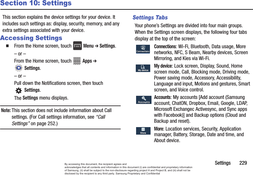 Settings       229Section 10: SettingsThis section explains the device settings for your device. It includes such settings as: display, security, memory, and any extra settings associated with your device.Accessing SettingsFrom the Home screen, touch  Menu ➔ Settings.– or –From the Home screen, touch   Apps ➔  Settings.– or –Pull down the Notifications screen, then touch Settings.The Settings menu displays.Note:This section does not include information about Call settings. (For Call settings information, see “Call Settings” on page 252.)Settings TabsYour phone’s Settings are divided into four main groups. When the Settings screen displays, the following four tabs display at the top of the screen:  Connections: Wi-Fi, Bluetooth, Data usage, More networks, NFC, S Beam, Nearby devices, Screen Mirroring, and Kies via Wi-Fi.  My device: Lock screen, Display, Sound, Home screen mode, Call, Blocking mode, Driving mode, Power saving mode, Accessory, Accessibility, Language and input, Motions and gestures, Smart screen, and Voice control.  Accounts: My accounts [Add account (Samsung account, ChatON, Dropbox, Email, Google, LDAP, Microsoft Exchangec Activesync, and Sync apps with Facebook)] and Backup options (Cloud and Backup and reset).  More: Location services, Security, Application manager, Battery, Storage, Date and time, and About device. My deviceMy deviceBy accessing this document, the recipient agrees and  acknowledges that all contents and information in this document (i) are confidential and proprietary information of Samsung, (ii) shall be subject to the non-disclosure regarding project H and Project B, and (iii) shall not be disclosed by the recipient to any third party. Samsung Proprietary and Confidential