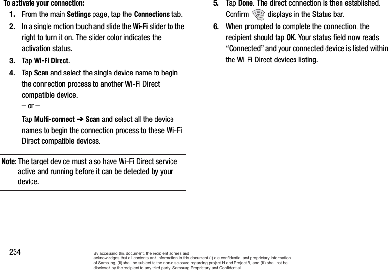 234To activate your connection:1. From the main Settings page, tap the Connections tab.2. In a single motion touch and slide the Wi-Fi slider to the right to turn it on. The slider color indicates the activation status.3. Tap Wi-Fi Direct.4. Tap Scan and select the single device name to begin the connection process to another Wi-Fi Direct compatible device.– or –Tap Multi-connect ➔ Scan and select all the device names to begin the connection process to these Wi-Fi Direct compatible devices.Note: The target device must also have Wi-Fi Direct service active and running before it can be detected by your device.5. Tap Done. The direct connection is then established. Confirm   displays in the Status bar.6. When prompted to complete the connection, the recipient should tap OK. Your status field now reads “Connected” and your connected device is listed within the Wi-Fi Direct devices listing.By accessing this document, the recipient agrees and  acknowledges that all contents and information in this document (i) are confidential and proprietary information of Samsung, (ii) shall be subject to the non-disclosure regarding project H and Project B, and (iii) shall not be disclosed by the recipient to any third party. Samsung Proprietary and Confidential