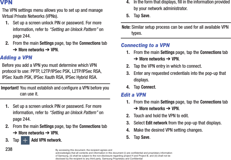 238VPNThe VPN settings menu allows you to set up and manage Virtual Private Networks (VPNs).1. Set up a screen unlock PIN or password. For more information, refer to “Setting an Unlock Pattern” on page 244.2. From the main Settings page, tap the Connections tab ➔ More networks ➔ VPN.Adding a VPNBefore you add a VPN you must determine which VPN protocol to use: PPTP, L2TP/IPSec PSK, L2TP/IPSec RSA, IPSec Xauth PSK, IPSec Xauth RSA, IPSec Hybrid RSA.Important!You must establish and configure a VPN before you can use it.1. Set up a screen unlock PIN or password. For more information, refer to “Setting an Unlock Pattern” on page 244.2. From the main Settings page, tap the Connections tab ➔ More networks ➔ VPN.3. Tap  Add VPN network.4. In the form that displays, fill in the information provided by your network administrator.5. Tap Save.Note: Similar setup process can be used for all available VPN types.Connecting to a VPN1. From the main Settings page, tap the Connections tab ➔ More networks ➔ VPN.2. Tap the VPN entry in which to connect.3. Enter any requested credentials into the pop-up that displays.4. Tap Connect.Edit a VPN1. From the main Settings page, tap the Connections tab ➔ More networks ➔ VPN.2. Touch and hold the VPN to edit.3. Select Edit network from the pop-up that displays.4. Make the desired VPN setting changes.5. Tap Save.By accessing this document, the recipient agrees and  acknowledges that all contents and information in this document (i) are confidential and proprietary information of Samsung, (ii) shall be subject to the non-disclosure regarding project H and Project B, and (iii) shall not be disclosed by the recipient to any third party. Samsung Proprietary and Confidential