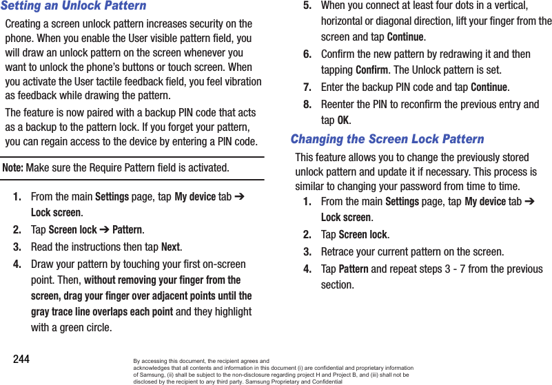 244Setting an Unlock PatternCreating a screen unlock pattern increases security on the phone. When you enable the User visible pattern field, you will draw an unlock pattern on the screen whenever you want to unlock the phone’s buttons or touch screen. When you activate the User tactile feedback field, you feel vibration as feedback while drawing the pattern.The feature is now paired with a backup PIN code that acts as a backup to the pattern lock. If you forget your pattern, you can regain access to the device by entering a PIN code.Note: Make sure the Require Pattern field is activated.1. From the main Settings page, tap My device tab ➔ Lock screen.2. Tap Screen lock ➔ Pattern.3. Read the instructions then tap Next.4. Draw your pattern by touching your first on-screen point. Then, without removing your finger from the screen, drag your finger over adjacent points until the gray trace line overlaps each point and they highlight with a green circle.5. When you connect at least four dots in a vertical, horizontal or diagonal direction, lift your finger from the screen and tap Continue.6. Confirm the new pattern by redrawing it and then tapping Confirm. The Unlock pattern is set.7. Enter the backup PIN code and tap Continue.8. Reenter the PIN to reconfirm the previous entry and tap OK.Changing the Screen Lock PatternThis feature allows you to change the previously stored unlock pattern and update it if necessary. This process is similar to changing your password from time to time.1. From the main Settings page, tap My device tab ➔ Lock screen.2. Tap Screen lock.3. Retrace your current pattern on the screen.4. Tap Pattern and repeat steps 3 - 7 from the previous section.By accessing this document, the recipient agrees and  acknowledges that all contents and information in this document (i) are confidential and proprietary information of Samsung, (ii) shall be subject to the non-disclosure regarding project H and Project B, and (iii) shall not be disclosed by the recipient to any third party. Samsung Proprietary and Confidential