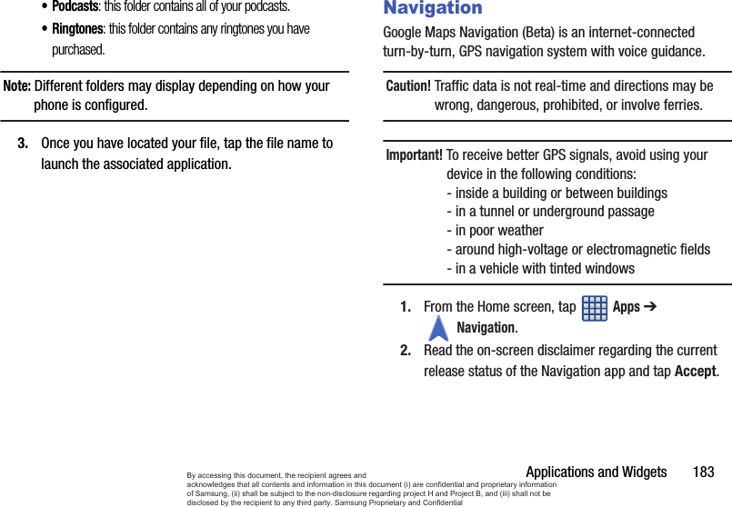 Applications and Widgets       183•Podcasts: this folder contains all of your podcasts.•Ringtones: this folder contains any ringtones you have purchased.Note: Different folders may display depending on how your phone is configured.3. Once you have located your file, tap the file name to launch the associated application.NavigationGoogle Maps Navigation (Beta) is an internet-connected turn-by-turn, GPS navigation system with voice guidance.Caution! Traffic data is not real-time and directions may be wrong, dangerous, prohibited, or involve ferries.Important! To receive better GPS signals, avoid using your device in the following conditions:- inside a building or between buildings - in a tunnel or underground passage- in poor weather- around high-voltage or electromagnetic fields- in a vehicle with tinted windows1. From the Home screen, tap   Apps ➔ Navigation.2. Read the on-screen disclaimer regarding the current release status of the Navigation app and tap Accept.By accessing this document, the recipient agrees and  acknowledges that all contents and information in this document (i) are confidential and proprietary information of Samsung, (ii) shall be subject to the non-disclosure regarding project H and Project B, and (iii) shall not be disclosed by the recipient to any third party. Samsung Proprietary and Confidential