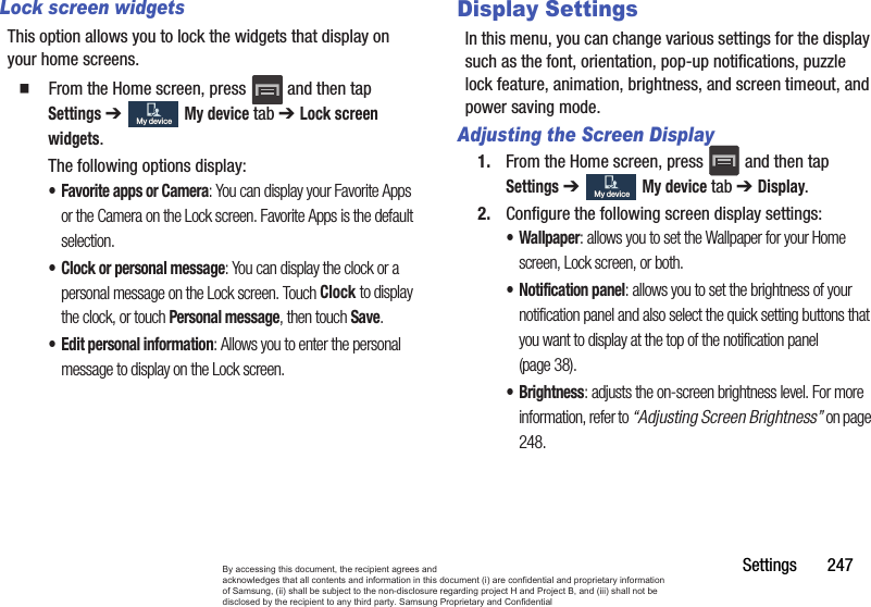 Settings       247Lock screen widgetsThis option allows you to lock the widgets that display on your home screens.  From the Home screen, press   and then tap Settings ➔   My device tab ➔ Lock screen widgets.The following options display:• Favorite apps or Camera: You can display your Favorite Apps or the Camera on the Lock screen. Favorite Apps is the default selection.• Clock or personal message: You can display the clock or a personal message on the Lock screen. Touch Clock to display the clock, or touch Personal message, then touch Save.• Edit personal information: Allows you to enter the personal message to display on the Lock screen.Display SettingsIn this menu, you can change various settings for the display such as the font, orientation, pop-up notifications, puzzle lock feature, animation, brightness, and screen timeout, and power saving mode.Adjusting the Screen Display1. From the Home screen, press   and then tap Settings ➔   My device tab ➔ Display.2. Configure the following screen display settings:• Wallpaper: allows you to set the Wallpaper for your Home screen, Lock screen, or both. • Notification panel: allows you to set the brightness of your notification panel and also select the quick setting buttons that you want to display at the top of the notification panel (page 38). •Brightness: adjusts the on-screen brightness level. For more information, refer to “Adjusting Screen Brightness” on page 248.My deviceMy deviceMy deviceMy deviceBy accessing this document, the recipient agrees and  acknowledges that all contents and information in this document (i) are confidential and proprietary information of Samsung, (ii) shall be subject to the non-disclosure regarding project H and Project B, and (iii) shall not be disclosed by the recipient to any third party. Samsung Proprietary and Confidential