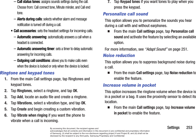 Settings       253–Call status tones: assigns sounds settings during the call. Choose from: Call connect tone, Minute minder, and Call end tone.–Alerts during calls: selects whether alarm and message notification is turned off during a call. • Call accessories: sets the headset settings for incoming calls.–Automatic answering: automatically answers a call when a headset is connected.–Automatic answering timer: sets a timer to delay automatic answering for incoming calls.–Outgoing call conditions: allows you to make calls even when the device is locked or only when the device is locked.Ringtone and keypad tones1. From the main Call settings page, tap Ringtones and keypad tones.2. Tap Ringtones, select a ringtone, and tap OK.3. Tap Add, locate an audio file and create a ringtone.4. Tap Vibrations, select a vibration type, and tap OK.5. Tap Create and begin creating a custom vibration.6. Tap Vibrate when ringing if you want the phone to vibrate when a call is incoming.7. Tap Keypad tones if you want tones to play when you press the keypad.Personalize call soundThis option allows you to personalize the sounds you hear during a call with and without earphones.From the main Call settings page, tap Personalize call sound and activate the feature by selecting an available option.For more information, see “Adapt Sound” on page 251.Noise reductionThis option allows you to suppress background noise during a call.From the main Call settings page, tap Noise reduction to enable the feature.Increase volume in pocketThis option increases the ringtone volume when the device is in a pocket or a bag. It uses the proximity sensor to detect its location.From the main Call settings page, tap Increase volume in pocket to enable the feature.By accessing this document, the recipient agrees and  acknowledges that all contents and information in this document (i) are confidential and proprietary information of Samsung, (ii) shall be subject to the non-disclosure regarding project H and Project B, and (iii) shall not be disclosed by the recipient to any third party. Samsung Proprietary and Confidential