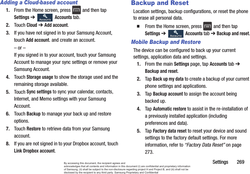 Settings       269Adding a Cloud-based account1. From the Home screen, press   and then tap Settings ➔   Accounts tab.2. Touch Cloud ➔ Add account.3. If you have not signed in to your Samsung Account, touch Add account. and create an account.– or –If you signed in to your account, touch your Samsung Account to manage your sync settings or remove your Samsung Account.4. Touch Storage usage to show the storage used and the remaining storage available.5. Touch Sync settings to sync your calendar, contacts, Internet, and Memo settings with your Samsung Account.6. Touch Backup to manage your back up and restore options.7. Touch Restore to retrieve data from your Samsung account.8. If you are not signed in to your Dropbox account, touch Link Dropbox account.Backup and ResetLocation settings, backup configurations, or reset the phone to erase all personal data.  From the Home screen, press   and then tap Settings ➔   Accounts tab ➔ Backup and reset.Mobile Backup and RestoreThe device can be configured to back up your current settings, application data and settings.1. From the main Settings page, tap Accounts tab ➔ Backup and reset.2. Tap Back up my data to create a backup of your current phone settings and applications.3. Tap Backup account to assign the account being backed up.4. Tap Automatic restore to assist in the re-installation of a previously installed application (including preferences and data).5. Tap Factory data reset to reset your device and sound settings to the factory default settings. For more information, refer to “Factory Data Reset” on page 273.By accessing this document, the recipient agrees and  acknowledges that all contents and information in this document (i) are confidential and proprietary information of Samsung, (ii) shall be subject to the non-disclosure regarding project H and Project B, and (iii) shall not be disclosed by the recipient to any third party. Samsung Proprietary and Confidential