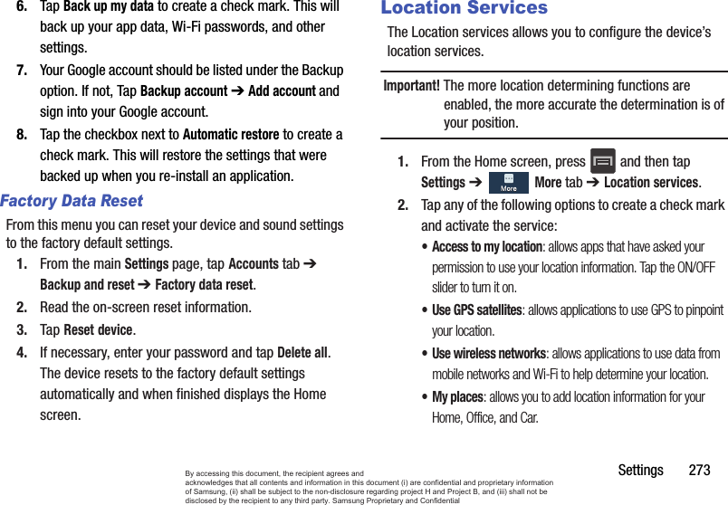 Settings       2736. Tap Back up my data to create a check mark. This will back up your app data, Wi-Fi passwords, and other settings.7. Your Google account should be listed under the Backup option. If not, Tap Backup account ➔ Add account and sign into your Google account.8. Tap the checkbox next to Automatic restore to create a check mark. This will restore the settings that were backed up when you re-install an application.Factory Data ResetFrom this menu you can reset your device and sound settings to the factory default settings.1. From the main Settings page, tap Accounts tab ➔ Backup and reset ➔ Factory data reset.2. Read the on-screen reset information.3. Tap Reset device.4. If necessary, enter your password and tap Delete all.The device resets to the factory default settings automatically and when finished displays the Home screen.Location ServicesThe Location services allows you to configure the device’s location services.Important! The more location determining functions are enabled, the more accurate the determination is of your position.1. From the Home screen, press   and then tap Settings ➔   More tab ➔ Location services.2. Tap any of the following options to create a check mark and activate the service:• Access to my location: allows apps that have asked your permission to use your location information. Tap the ON/OFF slider to turn it on.• Use GPS satellites: allows applications to use GPS to pinpoint your location.• Use wireless networks: allows applications to use data from mobile networks and Wi-Fi to help determine your location.•My places: allows you to add location information for your Home, Office, and Car.By accessing this document, the recipient agrees and  acknowledges that all contents and information in this document (i) are confidential and proprietary information of Samsung, (ii) shall be subject to the non-disclosure regarding project H and Project B, and (iii) shall not be disclosed by the recipient to any third party. Samsung Proprietary and Confidential