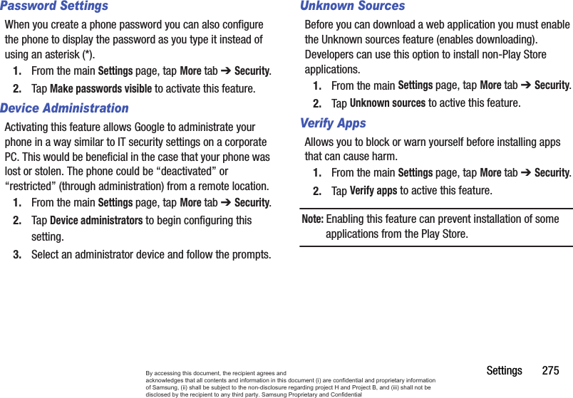 Settings       275Password SettingsWhen you create a phone password you can also configure the phone to display the password as you type it instead of using an asterisk (*).1. From the main Settings page, tap More tab ➔ Security.2. Tap Make passwords visible to activate this feature.Device AdministrationActivating this feature allows Google to administrate your phone in a way similar to IT security settings on a corporate PC. This would be beneficial in the case that your phone was lost or stolen. The phone could be “deactivated” or “restricted” (through administration) from a remote location.1. From the main Settings page, tap More tab ➔ Security.2. Tap Device administrators to begin configuring this setting.3. Select an administrator device and follow the prompts.Unknown SourcesBefore you can download a web application you must enable the Unknown sources feature (enables downloading). Developers can use this option to install non-Play Store applications.1. From the main Settings page, tap More tab ➔ Security.2. Tap Unknown sources to active this feature.Verify AppsAllows you to block or warn yourself before installing apps that can cause harm.1. From the main Settings page, tap More tab ➔ Security.2. Tap Verify apps to active this feature.Note: Enabling this feature can prevent installation of some applications from the Play Store.By accessing this document, the recipient agrees and  acknowledges that all contents and information in this document (i) are confidential and proprietary information of Samsung, (ii) shall be subject to the non-disclosure regarding project H and Project B, and (iii) shall not be disclosed by the recipient to any third party. Samsung Proprietary and Confidential