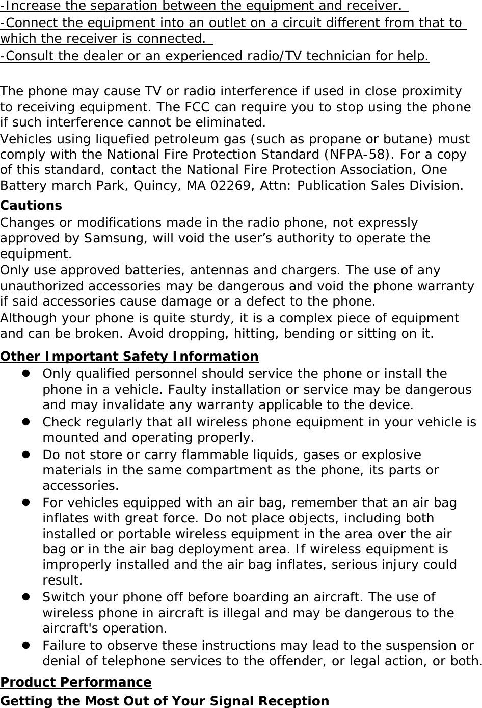 -Increase the separation between the equipment and receiver.  -Connect the equipment into an outlet on a circuit different from that to which the receiver is connected.  -Consult the dealer or an experienced radio/TV technician for help.  The phone may cause TV or radio interference if used in close proximity to receiving equipment. The FCC can require you to stop using the phone if such interference cannot be eliminated. Vehicles using liquefied petroleum gas (such as propane or butane) must comply with the National Fire Protection Standard (NFPA-58). For a copy of this standard, contact the National Fire Protection Association, One Battery march Park, Quincy, MA 02269, Attn: Publication Sales Division. Cautions Changes or modifications made in the radio phone, not expressly approved by Samsung, will void the user’s authority to operate the equipment. Only use approved batteries, antennas and chargers. The use of any unauthorized accessories may be dangerous and void the phone warranty if said accessories cause damage or a defect to the phone. Although your phone is quite sturdy, it is a complex piece of equipment and can be broken. Avoid dropping, hitting, bending or sitting on it. Other Important Safety Information z Only qualified personnel should service the phone or install the phone in a vehicle. Faulty installation or service may be dangerous and may invalidate any warranty applicable to the device. z Check regularly that all wireless phone equipment in your vehicle is mounted and operating properly. z Do not store or carry flammable liquids, gases or explosive materials in the same compartment as the phone, its parts or accessories. z For vehicles equipped with an air bag, remember that an air bag inflates with great force. Do not place objects, including both installed or portable wireless equipment in the area over the air bag or in the air bag deployment area. If wireless equipment is improperly installed and the air bag inflates, serious injury could result. z Switch your phone off before boarding an aircraft. The use of wireless phone in aircraft is illegal and may be dangerous to the aircraft&apos;s operation. z Failure to observe these instructions may lead to the suspension or denial of telephone services to the offender, or legal action, or both. Product Performance Getting the Most Out of Your Signal Reception 