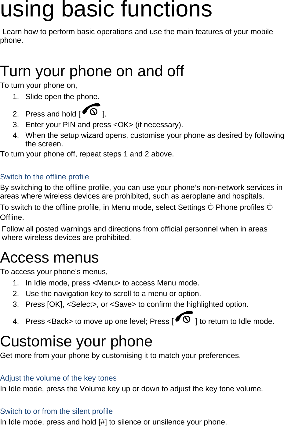 using basic functions  Learn how to perform basic operations and use the main features of your mobile phone.   Turn your phone on and off To turn your phone on, 1.  Slide open the phone. 2.  Press and hold [ ]. 3.  Enter your PIN and press &lt;OK&gt; (if necessary). 4.  When the setup wizard opens, customise your phone as desired by following the screen. To turn your phone off, repeat steps 1 and 2 above.  Switch to the offline profile By switching to the offline profile, you can use your phone’s non-network services in areas where wireless devices are prohibited, such as aeroplane and hospitals. To switch to the offline profile, in Menu mode, select Settings Õ Phone profiles Õ Offline. Follow all posted warnings and directions from official personnel when in areas where wireless devices are prohibited. Access menus To access your phone’s menus, 1.  In Idle mode, press &lt;Menu&gt; to access Menu mode. 2.  Use the navigation key to scroll to a menu or option. 3.  Press [OK], &lt;Select&gt;, or &lt;Save&gt; to confirm the highlighted option. 4.  Press &lt;Back&gt; to move up one level; Press [ ] to return to Idle mode. Customise your phone Get more from your phone by customising it to match your preferences.  Adjust the volume of the key tones In Idle mode, press the Volume key up or down to adjust the key tone volume.  Switch to or from the silent profile In Idle mode, press and hold [#] to silence or unsilence your phone. 