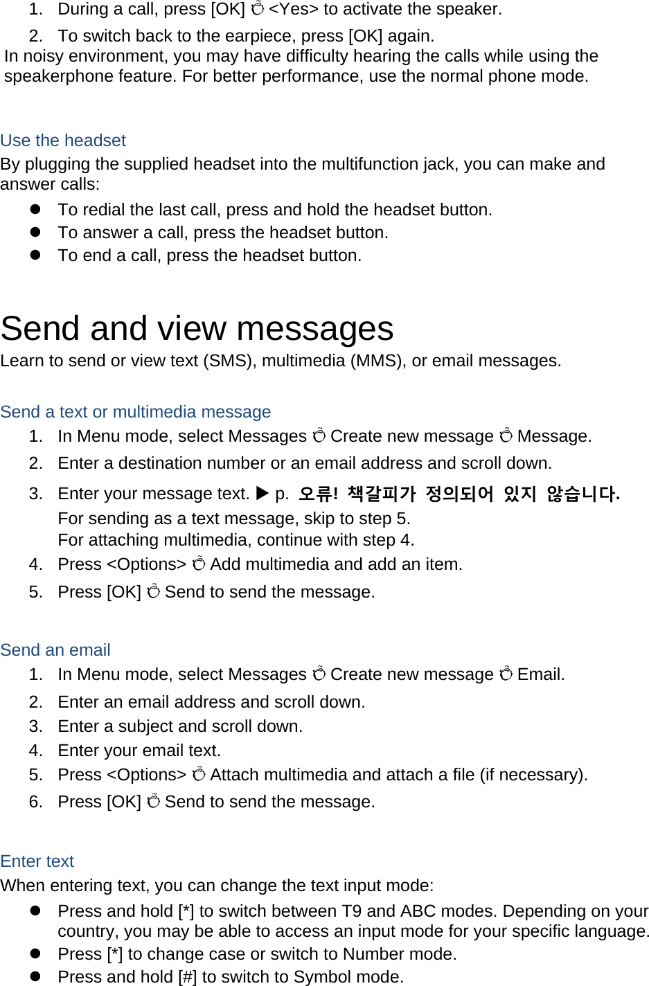 1.  During a call, press [OK] Õ &lt;Yes&gt; to activate the speaker. 2.  To switch back to the earpiece, press [OK] again. In noisy environment, you may have difficulty hearing the calls while using the speakerphone feature. For better performance, use the normal phone mode.  Use the headset By plugging the supplied headset into the multifunction jack, you can make and answer calls: z  To redial the last call, press and hold the headset button. z  To answer a call, press the headset button. z  To end a call, press the headset button.  Send and view messages Learn to send or view text (SMS), multimedia (MMS), or email messages.  Send a text or multimedia message 1.  In Menu mode, select Messages Õ Create new message Õ Message. 2.  Enter a destination number or an email address and scroll down. 3.  Enter your message text. X p.  오류!  책갈피가 정의되어 있지 않습니다. For sending as a text message, skip to step 5. For attaching multimedia, continue with step 4. 4. Press &lt;Options&gt; Õ Add multimedia and add an item. 5. Press [OK] Õ Send to send the message.  Send an email 1.  In Menu mode, select Messages Õ Create new message Õ Email. 2.  Enter an email address and scroll down. 3.  Enter a subject and scroll down. 4.  Enter your email text. 5. Press &lt;Options&gt; Õ Attach multimedia and attach a file (if necessary). 6. Press [OK] Õ Send to send the message.  Enter text When entering text, you can change the text input mode: z  Press and hold [*] to switch between T9 and ABC modes. Depending on your country, you may be able to access an input mode for your specific language. z  Press [*] to change case or switch to Number mode. z  Press and hold [#] to switch to Symbol mode. 