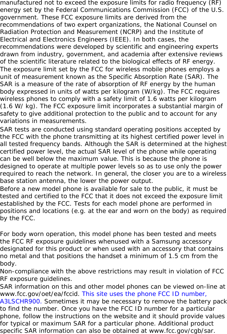 manufactured not to exceed the exposure limits for radio frequency (RF) energy set by the Federal Communications Commission (FCC) of the U.S. government. These FCC exposure limits are derived from the recommendations of two expert organizations, the National Counsel on Radiation Protection and Measurement (NCRP) and the Institute of Electrical and Electronics Engineers (IEEE). In both cases, the recommendations were developed by scientific and engineering experts drawn from industry, government, and academia after extensive reviews of the scientific literature related to the biological effects of RF energy. The exposure limit set by the FCC for wireless mobile phones employs a unit of measurement known as the Specific Absorption Rate (SAR). The SAR is a measure of the rate of absorption of RF energy by the human body expressed in units of watts per kilogram (W/kg). The FCC requires wireless phones to comply with a safety limit of 1.6 watts per kilogram (1.6 W/ kg). The FCC exposure limit incorporates a substantial margin of safety to give additional protection to the public and to account for any variations in measurements. SAR tests are conducted using standard operating positions accepted by the FCC with the phone transmitting at its highest certified power level in all tested frequency bands. Although the SAR is determined at the highest certified power level, the actual SAR level of the phone while operating can be well below the maximum value. This is because the phone is designed to operate at multiple power levels so as to use only the power required to reach the network. In general, the closer you are to a wireless base station antenna, the lower the power output. Before a new model phone is available for sale to the public, it must be tested and certified to the FCC that it does not exceed the exposure limit established by the FCC. Tests for each model phone are performed in positions and locations (e.g. at the ear and worn on the body) as required by the FCC.    For body worn operation, this model phone has been tested and meets the FCC RF exposure guidelines whenused with a Samsung accessory designated for this product or when used with an accessory that contains no metal and that positions the handset a minimum of 1.5 cm from the body.  Non-compliance with the above restrictions may result in violation of FCC RF exposure guidelines. SAR information on this and other model phones can be viewed on-line at www.fcc.gov/oet/ea/fccid. This site uses the phone FCC ID number, A3LSCHR900. Sometimes it may be necessary to remove the battery pack to find the number. Once you have the FCC ID number for a particular phone, follow the instructions on the website and it should provide values for typical or maximum SAR for a particular phone. Additional product specific SAR information can also be obtained at www.fcc.gov/cgb/sar. 