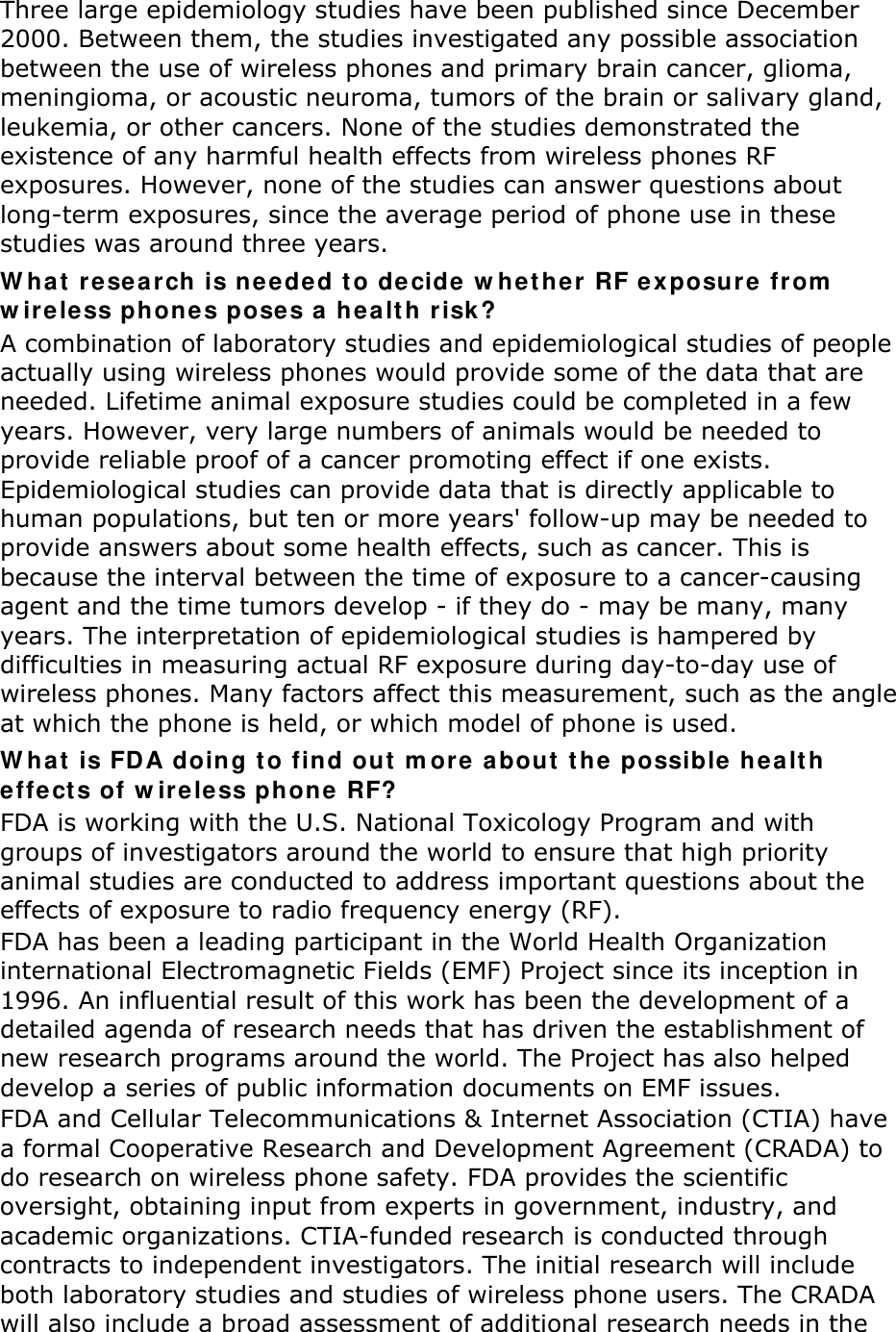 Three large epidemiology studies have been published since December 2000. Between them, the studies investigated any possible association between the use of wireless phones and primary brain cancer, glioma, meningioma, or acoustic neuroma, tumors of the brain or salivary gland, leukemia, or other cancers. None of the studies demonstrated the existence of any harmful health effects from wireless phones RF exposures. However, none of the studies can answer questions about long-term exposures, since the average period of phone use in these studies was around three years. What research is needed to decide whether RF exposure from wireless phones poses a health risk? A combination of laboratory studies and epidemiological studies of people actually using wireless phones would provide some of the data that are needed. Lifetime animal exposure studies could be completed in a few years. However, very large numbers of animals would be needed to provide reliable proof of a cancer promoting effect if one exists. Epidemiological studies can provide data that is directly applicable to human populations, but ten or more years&apos; follow-up may be needed to provide answers about some health effects, such as cancer. This is because the interval between the time of exposure to a cancer-causing agent and the time tumors develop - if they do - may be many, many years. The interpretation of epidemiological studies is hampered by difficulties in measuring actual RF exposure during day-to-day use of wireless phones. Many factors affect this measurement, such as the angle at which the phone is held, or which model of phone is used. What is FDA doing to find out more about the possible health effects of wireless phone RF? FDA is working with the U.S. National Toxicology Program and with groups of investigators around the world to ensure that high priority animal studies are conducted to address important questions about the effects of exposure to radio frequency energy (RF). FDA has been a leading participant in the World Health Organization international Electromagnetic Fields (EMF) Project since its inception in 1996. An influential result of this work has been the development of a detailed agenda of research needs that has driven the establishment of new research programs around the world. The Project has also helped develop a series of public information documents on EMF issues. FDA and Cellular Telecommunications &amp; Internet Association (CTIA) have a formal Cooperative Research and Development Agreement (CRADA) to do research on wireless phone safety. FDA provides the scientific oversight, obtaining input from experts in government, industry, and academic organizations. CTIA-funded research is conducted through contracts to independent investigators. The initial research will include both laboratory studies and studies of wireless phone users. The CRADA will also include a broad assessment of additional research needs in the 